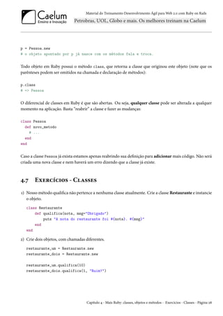 Material do Treinamento Desenvolvimento Ágil para Web 2.0 com Ruby on Rails

p = Pessoa.new
# o objeto apontado por p já nasce com os métodos fala e troca.

Todo objeto em Ruby possui o método class, que retorna a classe que originou este objeto (note que os
parênteses podem ser omitidos na chamada e declaração de métodos):
p.class
# => Pessoa

O diferencial de classes em Ruby é que são abertas. Ou seja, qualquer classe pode ser alterada a qualquer
momento na aplicação. Basta “reabrir” a classe e fazer as mudanças:
class Pessoa
def novo_metodo
# ...
end
end

Caso a classe Pessoa já exista estamos apenas reabrindo sua definição para adicionar mais código. Não será
criada uma nova classe e nem haverá um erro dizendo que a classe já existe.

4.7

Exercícios - Classes

1) Nosso método qualifica não pertence a nenhuma classe atualmente. Crie a classe Restaurante e instancie
o objeto.
class Restaurante
def qualifica(nota, msg="Obrigado")
puts "A nota do restaurante foi #{nota}. #{msg}"
end
end

2) Crie dois objetos, com chamadas diferentes.
restaurante_um = Restaurante.new
restaurante_dois = Restaurante.new
restaurante_um.qualifica(10)
restaurante_dois.qualifica(1, "Ruim!")

Capítulo 4 - Mais Ruby: classes, objetos e métodos - Exercícios - Classes - Página 28

 