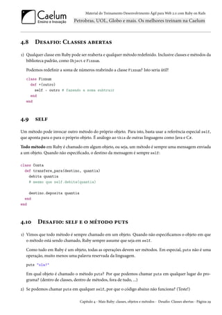 Material do Treinamento Desenvolvimento Ágil para Web 2.0 com Ruby on Rails

4.8

Desafio: Classes abertas

1) Qualquer classe em Ruby pode ser reaberta e qualquer método redefinido. Inclusive classes e métodos da
biblioteca padrão, como Object e Fixnum.
Podemos redefinir a soma de números reabrindo a classe Fixnum? Isto seria útil?
class Fixnum
def +(outro)
self - outro # fazendo a soma subtrair
end
end

4.9

self

Um método pode invocar outro método do próprio objeto. Para isto, basta usar a referência especial self,
que aponta para o para o próprio objeto. É análogo ao this de outras linguagens como Java e C#.
Todo método em Ruby é chamado em algum objeto, ou seja, um método é sempre uma mensagem enviada
a um objeto. Quando não especificado, o destino da mensagem é sempre self:
class Conta
def transfere_para(destino, quantia)
debita quantia
# mesmo que self.debita(quantia)
destino.deposita quantia
end
end

4.10

Desafio: self e o método puts

1) Vimos que todo método é sempre chamado em um objeto. Quando não especificamos o objeto em que
o método está sendo chamado, Ruby sempre assume que seja em self.
Como tudo em Ruby é um objeto, todas as operações devem ser métodos. Em especial, puts não é uma
operação, muito menos uma palavra reservada da linguagem.
puts "ola!"

Em qual objeto é chamado o método puts? Por que podemos chamar puts em qualquer lugar do programa? (dentro de classes, dentro de métodos, fora de tudo, ...)
2) Se podemos chamar puts em qualquer self, por que o código abaixo não funciona? (Teste!)
Capítulo 4 - Mais Ruby: classes, objetos e métodos - Desafio: Classes abertas - Página 29

 