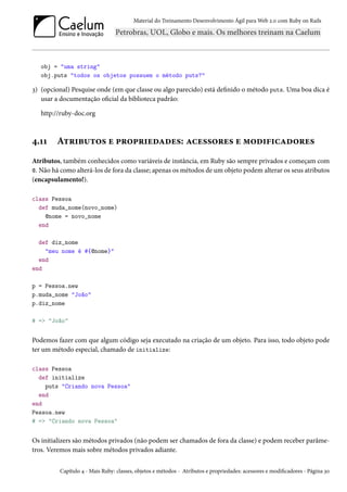 Material do Treinamento Desenvolvimento Ágil para Web 2.0 com Ruby on Rails

obj = "uma string"
obj.puts "todos os objetos possuem o método puts?"

3) (opcional) Pesquise onde (em que classe ou algo parecido) está definido o método puts. Uma boa dica é
usar a documentação oficial da biblioteca padrão:
http://ruby-doc.org

4.11

Atributos e propriedades: acessores e modificadores

Atributos, também conhecidos como variáveis de instância, em Ruby são sempre privados e começam com
@. Não há como alterá-los de fora da classe; apenas os métodos de um objeto podem alterar os seus atributos
(encapsulamento!).
class Pessoa
def muda_nome(novo_nome)
@nome = novo_nome
end
def diz_nome
"meu nome é #{@nome}"
end
end
p = Pessoa.new
p.muda_nome "João"
p.diz_nome
# => "João"

Podemos fazer com que algum código seja executado na criação de um objeto. Para isso, todo objeto pode
ter um método especial, chamado de initialize:
class Pessoa
def initialize
puts "Criando nova Pessoa"
end
end
Pessoa.new
# => "Criando nova Pessoa"

Os initializers são métodos privados (não podem ser chamados de fora da classe) e podem receber parâmetros. Veremos mais sobre métodos privados adiante.
Capítulo 4 - Mais Ruby: classes, objetos e métodos - Atributos e propriedades: acessores e modificadores - Página 30

 