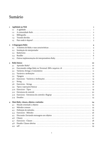 Sumário
1

2

3

Agilidade na Web
1.1 A agilidade . . . . . .
1.2 A comunidade Rails .
1.3 Bibliografia . . . . . .
1.4 Tirando dúvidas . . .
1.5 Para onde ir depois? .

.
.
.
.
.

.
.
.
.
.

.
.
.
.
.

.
.
.
.
.

.
.
.
.
.

.
.
.
.
.

.
.
.
.
.

.
.
.
.
.

.
.
.
.
.

.
.
.
.
.

.
.
.
.
.

.
.
.
.
.

.
.
.
.
.

.
.
.
.
.

.
.
.
.
.

.
.
.
.
.

.
.
.
.
.

A linguagem Ruby
2.1 A história do Ruby e suas características . . . . . .
2.2 Instalação do interpretador . . . . . . . . . . . . .
2.3 RubyGems . . . . . . . . . . . . . . . . . . . . . . .
2.4 Bundler . . . . . . . . . . . . . . . . . . . . . . . . .
2.5 Outras implementações de interpretadores Ruby .

.
.
.
.
.

.
.
.
.
.

.
.
.
.
.

.
.
.
.
.

.
.
.
.
.

.
.
.
.
.

.
.
.
.
.

.
.
.
.
.

.
.
.
.
.

.
.
.
.
.

Ruby básico
3.1 Aprender Ruby? . . . . . . . . . . . . . . . . . . . . . . . . .
3.2 Executando código Ruby no Terminal: IRB e arquivos .rb
3.3 Variáveis, Strings e Comentários . . . . . . . . . . . . . . .
3.4 Variáveis e atribuições . . . . . . . . . . . . . . . . . . . . .
3.5 Tipagem . . . . . . . . . . . . . . . . . . . . . . . . . . . . .
3.6 Exercícios - Variáveis e Atribuições . . . . . . . . . . . . . .
3.7 String . . . . . . . . . . . . . . . . . . . . . . . . . . . . . . .
3.8 Exercícios - Strings . . . . . . . . . . . . . . . . . . . . . . .
3.9 Tipos e operações básicas . . . . . . . . . . . . . . . . . . .
3.10 Exercícios - Tipos . . . . . . . . . . . . . . . . . . . . . . . .
3.11 Estruturas de controle . . . . . . . . . . . . . . . . . . . . .
3.12 Exercícios - Estruturas de controle e Regexp . . . . . . . .
3.13 Desafios . . . . . . . . . . . . . . . . . . . . . . . . . . . . . .

4 Mais Ruby: classes, objetos e métodos
4.1 Mundo orientado a objetos . . . . . . . . . .
4.2 Métodos comuns . . . . . . . . . . . . . . . .
4.3 Definição de métodos . . . . . . . . . . . . . .
4.4 Exercícios - Métodos . . . . . . . . . . . . . .
4.5 Discussão: Enviando mensagens aos objetos
4.6 Classes . . . . . . . . . . . . . . . . . . . . . .
4.7 Exercícios - Classes . . . . . . . . . . . . . . .
4.8 Desafio: Classes abertas . . . . . . . . . . . .
4.9 self . . . . . . . . . . . . . . . . . . . . . . . . .
i

.
.
.
.
.
.
.
.
.

.
.
.
.
.
.
.
.
.

.
.
.
.
.
.
.
.
.

.
.
.
.
.
.
.
.
.

.
.
.
.
.
.
.
.
.

.
.
.
.
.
.
.
.
.

.
.
.
.
.
.
.
.
.

.
.
.
.
.
.
.
.
.

.
.
.
.
.

.
.
.
.
.

.
.
.
.
.
.
.
.
.
.
.
.
.

.
.
.
.
.
.
.
.
.

.
.
.
.
.

.
.
.
.
.

.
.
.
.
.
.
.
.
.
.
.
.
.

.
.
.
.
.
.
.
.
.

.
.
.
.
.

.
.
.
.
.

.
.
.
.
.
.
.
.
.
.
.
.
.

.
.
.
.
.
.
.
.
.

.
.
.
.
.

.
.
.
.
.

.
.
.
.
.
.
.
.
.
.
.
.
.

.
.
.
.
.
.
.
.
.

.
.
.
.
.

.
.
.
.
.

.
.
.
.
.
.
.
.
.
.
.
.
.

.
.
.
.
.
.
.
.
.

.
.
.
.
.

.
.
.
.
.

.
.
.
.
.
.
.
.
.
.
.
.
.

.
.
.
.
.
.
.
.
.

.
.
.
.
.

.
.
.
.
.

.
.
.
.
.
.
.
.
.
.
.
.
.

.
.
.
.
.
.
.
.
.

.
.
.
.
.

.
.
.
.
.

.
.
.
.
.
.
.
.
.
.
.
.
.

.
.
.
.
.
.
.
.
.

.
.
.
.
.

.
.
.
.
.

.
.
.
.
.
.
.
.
.
.
.
.
.

.
.
.
.
.
.
.
.
.

.
.
.
.
.

.
.
.
.
.

.
.
.
.
.
.
.
.
.
.
.
.
.

.
.
.
.
.
.
.
.
.

.
.
.
.
.

.
.
.
.
.

.
.
.
.
.
.
.
.
.
.
.
.
.

.
.
.
.
.
.
.
.
.

.
.
.
.
.

.
.
.
.
.

.
.
.
.
.
.
.
.
.
.
.
.
.

.
.
.
.
.
.
.
.
.

.
.
.
.
.

.
.
.
.
.

.
.
.
.
.
.
.
.
.
.
.
.
.

.
.
.
.
.
.
.
.
.

.
.
.
.
.

.
.
.
.
.

.
.
.
.
.
.
.
.
.
.
.
.
.

.
.
.
.
.
.
.
.
.

.
.
.
.
.

.
.
.
.
.

.
.
.
.
.
.
.
.
.
.
.
.
.

.
.
.
.
.
.
.
.
.

.
.
.
.
.

.
.
.
.
.

.
.
.
.
.
.
.
.
.
.
.
.
.

.
.
.
.
.
.
.
.
.

.
.
.
.
.

.
.
.
.
.

.
.
.
.
.
.
.
.
.
.
.
.
.

.
.
.
.
.
.
.
.
.

.
.
.
.
.

.
.
.
.
.

.
.
.
.
.
.
.
.
.
.
.
.
.

.
.
.
.
.
.
.
.
.

.
.
.
.
.

.
.
.
.
.

.
.
.
.
.
.
.
.
.
.
.
.
.

.
.
.
.
.
.
.
.
.

.
.
.
.
.

.
.
.
.
.

.
.
.
.
.
.
.
.
.
.
.
.
.

.
.
.
.
.
.
.
.
.

.
.
.
.
.

1
1
2
2
3
3

.
.
.
.
.

4
4
4
5
6
7

.
.
.
.
.
.
.
.
.
.
.
.
.

10
10
10
11
12
13
13
14
16
17
19
20
22
23

.
.
.
.
.
.
.
.
.

24
24
25
25
26
27
27
28
29
29

 