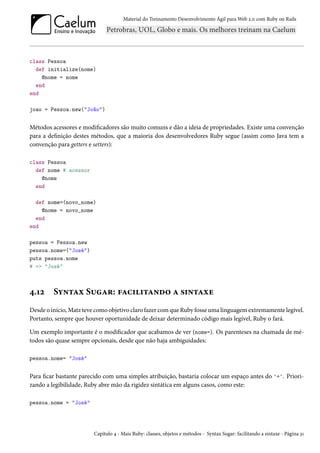 Material do Treinamento Desenvolvimento Ágil para Web 2.0 com Ruby on Rails

class Pessoa
def initialize(nome)
@nome = nome
end
end
joao = Pessoa.new("João")

Métodos acessores e modificadores são muito comuns e dão a ideia de propriedades. Existe uma convenção
para a definição destes métodos, que a maioria dos desenvolvedores Ruby segue (assim como Java tem a
convenção para getters e setters):
class Pessoa
def nome # acessor
@nome
end
def nome=(novo_nome)
@nome = novo_nome
end
end
pessoa = Pessoa.new
pessoa.nome=("José")
puts pessoa.nome
# => "José"

4.12

Syntax Sugar: facilitando a sintaxe

Desde o início, Matz teve como objetivo claro fazer com que Ruby fosse uma linguagem extremamente legível.
Portanto, sempre que houver oportunidade de deixar determinado código mais legível, Ruby o fará.
Um exemplo importante é o modificador que acabamos de ver (nome=). Os parenteses na chamada de métodos são quase sempre opcionais, desde que não haja ambiguidades:
pessoa.nome= "José"

Para ficar bastante parecido com uma simples atribuição, bastaria colocar um espaço antes do '='. Priorizando a legibilidade, Ruby abre mão da rigidez sintática em alguns casos, como este:
pessoa.nome = "José"

Capítulo 4 - Mais Ruby: classes, objetos e métodos - Syntax Sugar: facilitando a sintaxe - Página 31

 