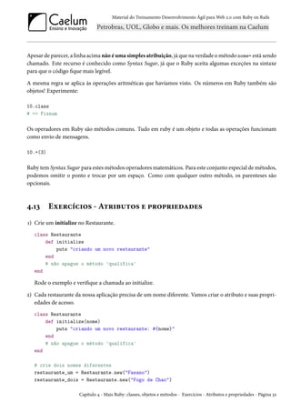 Material do Treinamento Desenvolvimento Ágil para Web 2.0 com Ruby on Rails

Apesar de parecer, a linha acima não é uma simples atribuição, já que na verdade o método nome= está sendo
chamado. Este recurso é conhecido como Syntax Sugar, já que o Ruby aceita algumas exceções na sintaxe
para que o código fique mais legível.
A mesma regra se aplica às operações aritméticas que havíamos visto. Os números em Ruby também são
objetos! Experimente:
10.class
# => Fixnum

Os operadores em Ruby são métodos comuns. Tudo em ruby é um objeto e todas as operações funcionam
como envio de mensagens.
10.+(3)

Ruby tem Syntax Sugar para estes métodos operadores matemáticos. Para este conjunto especial de métodos,
podemos omitir o ponto e trocar por um espaço. Como com qualquer outro método, os parenteses são
opcionais.

4.13

Exercícios - Atributos e propriedades

1) Crie um initialize no Restaurante.
class Restaurante
def initialize
puts "criando um novo restaurante"
end
# não apague o método 'qualifica'
end

Rode o exemplo e verifique a chamada ao initialize.
2) Cada restaurante da nossa aplicação precisa de um nome diferente. Vamos criar o atributo e suas propriedades de acesso.
class Restaurante
def initialize(nome)
puts "criando um novo restaurante: #{nome}"
end
# não apague o método 'qualifica'
end
# crie dois nomes diferentes
restaurante_um = Restaurante.new("Fasano")
restaurante_dois = Restaurante.new("Fogo de Chao")
Capítulo 4 - Mais Ruby: classes, objetos e métodos - Exercícios - Atributos e propriedades - Página 32

 