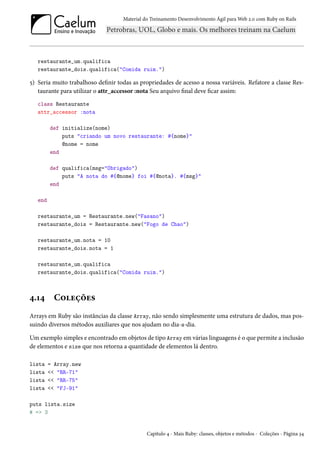 Material do Treinamento Desenvolvimento Ágil para Web 2.0 com Ruby on Rails

restaurante_um.qualifica
restaurante_dois.qualifica("Comida ruim.")

5) Seria muito trabalhoso definir todas as propriedades de acesso a nossa variáveis. Refatore a classe Restaurante para utilizar o attr_accessor :nota Seu arquivo final deve ficar assim:
class Restaurante
attr_accessor :nota
def initialize(nome)
puts "criando um novo restaurante: #{nome}"
@nome = nome
end
def qualifica(msg="Obrigado")
puts "A nota do #{@nome} foi #{@nota}. #{msg}"
end
end
restaurante_um = Restaurante.new("Fasano")
restaurante_dois = Restaurante.new("Fogo de Chao")
restaurante_um.nota = 10
restaurante_dois.nota = 1
restaurante_um.qualifica
restaurante_dois.qualifica("Comida ruim.")

4.14

Coleções

Arrays em Ruby são instâncias da classe Array, não sendo simplesmente uma estrutura de dados, mas possuindo diversos métodos auxiliares que nos ajudam no dia-a-dia.
Um exemplo simples e encontrado em objetos de tipo Array em várias linguagens é o que permite a inclusão
de elementos e size que nos retorna a quantidade de elementos lá dentro.
lista
lista
lista
lista

= Array.new
<< "RR-71"
<< "RR-75"
<< "FJ-91"

puts lista.size
# => 3

Capítulo 4 - Mais Ruby: classes, objetos e métodos - Coleções - Página 34

 