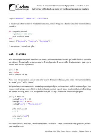 Material do Treinamento Desenvolvimento Ágil para Web 2.0 com Ruby on Rails

compra("Notebook", "Pendrive", "Cafeteira")

Já no caso de definir o método recebendo uma array, somos obrigados a definir uma array no momento de
invocá-lo:
def compra(produtos)
# produtos é uma array
puts produtos.size
end
compra( ["Notebook", "Pendrive", "Cafeteira"] )

O operador * é chamado de splat.

4.16

Hashes

Mas nem sempre desejamos trabalhar com arrays cuja maneira de encontrar o que está lá dentro é através de
um número. Por exemplo, ao ler um arquivo de configuração de um servidor desejamos saber qual a porta
e se ele deve ativar o suporte ssh:
porta = 80
ssh = false
nome = Caelum.com.br

Nesse caso não desejamos acessar uma array através de inteiros (Fixnum), mas sim o valor correspondente
as chaves “porta”, “ssh” e “nome”.
Ruby também tem uma estrutura indexada por qualquer objeto, onde as chaves podem ser de qualquer tipo,
o que permite atingir nosso objetivo. A classe Hash é quem dá suporte a essa funcionalidade, sendo análoga
aos objetos HashMap, HashTable, arrays indexados por String e dicionários de outras linguagens.
config = Hash.new
config["porta"] = 80
config["ssh"] = false
config["nome"] = "Caelum.com.br"
puts config.size
# => 3
puts config["ssh"]
# => false

Por serem únicos e imutáveis, símbolos são ótimos candidatos a serem chaves em Hashes, portanto poderíamos trabalhar com:
Capítulo 4 - Mais Ruby: classes, objetos e métodos - Hashes - Página 36

 