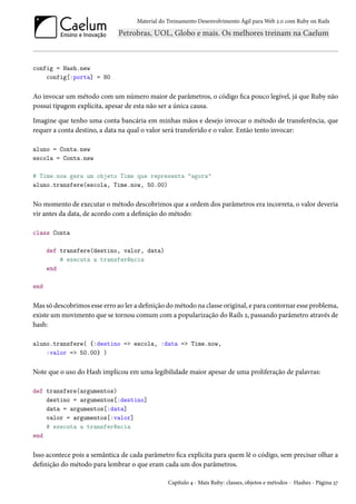 Material do Treinamento Desenvolvimento Ágil para Web 2.0 com Ruby on Rails

config = Hash.new
config[:porta] = 80

Ao invocar um método com um número maior de parâmetros, o código fica pouco legível, já que Ruby não
possui tipagem explícita, apesar de esta não ser a única causa.
Imagine que tenho uma conta bancária em minhas mãos e desejo invocar o método de transferência, que
requer a conta destino, a data na qual o valor será transferido e o valor. Então tento invocar:
aluno = Conta.new
escola = Conta.new
# Time.now gera um objeto Time que representa "agora"
aluno.transfere(escola, Time.now, 50.00)

No momento de executar o método descobrimos que a ordem dos parâmetros era incorreta, o valor deveria
vir antes da data, de acordo com a definição do método:
class Conta
def transfere(destino, valor, data)
# executa a transferência
end
end

Mas só descobrimos esse erro ao ler a definição do método na classe original, e para contornar esse problema,
existe um movimento que se tornou comum com a popularização do Rails 2, passando parâmetro através de
hash:
aluno.transfere( {:destino => escola, :data => Time.now,
:valor => 50.00} )

Note que o uso do Hash implicou em uma legibilidade maior apesar de uma proliferação de palavras:
def transfere(argumentos)
destino = argumentos[:destino]
data = argumentos[:data]
valor = argumentos[:valor]
# executa a transferência
end

Isso acontece pois a semântica de cada parâmetro fica explícita para quem lê o código, sem precisar olhar a
definição do método para lembrar o que eram cada um dos parâmetros.
Capítulo 4 - Mais Ruby: classes, objetos e métodos - Hashes - Página 37

 