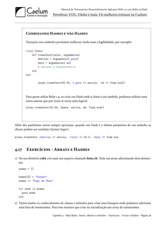Material do Treinamento Desenvolvimento Ágil para Web 2.0 com Ruby on Rails

Combinando Hashes e não Hashes
Variações nos símbolos permitem melhorar ainda mais a legibilidade, por exemplo:
class Conta
def transfere(valor, argumentos)
destino = argumentos[:para]
data = argumentos[:em]
# executa a transferência
end
end
aluno.transfere(50.00, {:para => escola, :em => Time.now})

Para quem utiliza Ruby 1.9, ao criar um Hash onde a chave é um símbolo, podemos utilizar uma
outra sintaxe que por vezes se torna mais legível:
aluno.transfere(50.00, {para: escola, em: Time.now})

Além dos parênteses serem sempre opcionais, quando um Hash é o último parâmetro de um método, as
chaves podem ser omitidas (Syntax Sugar).
aluno.transfere :destino => escola, :valor => 50.0, :data => Time.now

4.17

Exercícios - Arrays e Hashes

1) No seu diretório ruby crie mais um arquivo chamado listas.rb. Teste um array adicionando dois elementos.
nomes = []
nomes[0] = "Fasano"
nomes << "Fogo de Chao"
for nome in nomes
puts nome
end

2) Vamos juntar os conhecimentos de classes e métodos para criar uma franquia onde podemos adicionar
uma lista de restaurantes. Para isso teremos que criar na inicialização um array de restaurantes.
Capítulo 4 - Mais Ruby: classes, objetos e métodos - Exercícios - Arrays e Hashes - Página 38

 