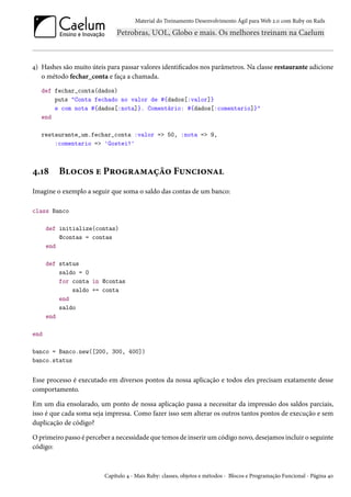 Material do Treinamento Desenvolvimento Ágil para Web 2.0 com Ruby on Rails

4) Hashes são muito úteis para passar valores identificados nos parâmetros. Na classe restaurante adicione
o método fechar_conta e faça a chamada.
def fechar_conta(dados)
puts "Conta fechado no valor de #{dados[:valor]}
e com nota #{dados[:nota]}. Comentário: #{dados[:comentario]}"
end
restaurante_um.fechar_conta :valor => 50, :nota => 9,
:comentario => 'Gostei!'

4.18

Blocos e Programação Funcional

Imagine o exemplo a seguir que soma o saldo das contas de um banco:
class Banco
def initialize(contas)
@contas = contas
end
def status
saldo = 0
for conta in @contas
saldo += conta
end
saldo
end
end
banco = Banco.new([200, 300, 400])
banco.status

Esse processo é executado em diversos pontos da nossa aplicação e todos eles precisam exatamente desse
comportamento.
Em um dia ensolarado, um ponto de nossa aplicação passa a necessitar da impressão dos saldos parciais,
isso é que cada soma seja impressa. Como fazer isso sem alterar os outros tantos pontos de execução e sem
duplicação de código?
O primeiro passo é perceber a necessidade que temos de inserir um código novo, desejamos incluir o seguinte
código:

Capítulo 4 - Mais Ruby: classes, objetos e métodos - Blocos e Programação Funcional - Página 40

 