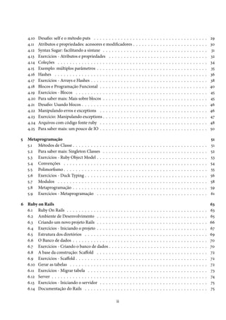 4.10
4.11
4.12
4.13
4.14
4.15
4.16
4.17
4.18
4.19
4.20
4.21
4.22
4.23
4.24
4.25
5

Desafio: self e o método puts . . . . . . . . . . . . . .
Atributos e propriedades: acessores e modificadores .
Syntax Sugar: facilitando a sintaxe . . . . . . . . . . .
Exercícios - Atributos e propriedades . . . . . . . . .
Coleções . . . . . . . . . . . . . . . . . . . . . . . . . .
Exemplo: múltiplos parâmetros . . . . . . . . . . . . .
Hashes . . . . . . . . . . . . . . . . . . . . . . . . . . .
Exercícios - Arrays e Hashes . . . . . . . . . . . . . . .
Blocos e Programação Funcional . . . . . . . . . . . .
Exercícios - Blocos . . . . . . . . . . . . . . . . . . . .
Para saber mais: Mais sobre blocos . . . . . . . . . . .
Desafio: Usando blocos . . . . . . . . . . . . . . . . . .
Manipulando erros e exceptions . . . . . . . . . . . .
Exercício: Manipulando exceptions . . . . . . . . . . .
Arquivos com código fonte ruby . . . . . . . . . . . .
Para saber mais: um pouco de IO . . . . . . . . . . . .

Metaprogramação
5.1 Métodos de Classe . . . . . . . . . .
5.2 Para saber mais: Singleton Classes
5.3 Exercícios - Ruby Object Model . .
5.4 Convenções . . . . . . . . . . . . .
5.5 Polimorfismo . . . . . . . . . . . . .
5.6 Exercícios - Duck Typing . . . . . .
5.7 Modulos . . . . . . . . . . . . . . .
5.8 Metaprogramação . . . . . . . . . .
5.9 Exercícios - Metaprogramação . .

.
.
.
.
.
.
.
.
.

.
.
.
.
.
.
.
.
.

.
.
.
.
.
.
.
.
.

6 Ruby on Rails
6.1 Ruby On Rails . . . . . . . . . . . . . . .
6.2 Ambiente de Desenvolvimento . . . . .
6.3 Criando um novo projeto Rails . . . . .
6.4 Exercícios - Iniciando o projeto . . . . .
6.5 Estrutura dos diretórios . . . . . . . . .
6.6 O Banco de dados . . . . . . . . . . . . .
6.7 Exercícios - Criando o banco de dados .
6.8 A base da construção: Scaffold . . . . .
6.9 Exercícios - Scaffold . . . . . . . . . . . .
6.10 Gerar as tabelas . . . . . . . . . . . . . .
6.11 Exercícios - Migrar tabela . . . . . . . .
6.12 Server . . . . . . . . . . . . . . . . . . . .
6.13 Exercícios - Iniciando o servidor . . . .
6.14 Documentação do Rails . . . . . . . . .

.
.
.
.
.
.
.
.
.

.
.
.
.
.
.
.
.
.
.
.
.
.
.

.
.
.
.
.
.
.
.
.

.
.
.
.
.
.
.
.
.
.
.
.
.
.

.
.
.
.
.
.
.
.
.

.
.
.
.
.
.
.
.
.
.
.
.
.
.
ii

.
.
.
.
.
.
.
.
.

.
.
.
.
.
.
.
.
.
.
.
.
.
.

.
.
.
.
.
.
.
.
.

.
.
.
.
.
.
.
.
.
.
.
.
.
.

.
.
.
.
.
.
.
.
.

.
.
.
.
.
.
.
.
.
.
.
.
.
.

.
.
.
.
.
.
.
.
.

.
.
.
.
.
.
.
.
.
.
.
.
.
.

.
.
.
.
.
.
.
.
.

.
.
.
.
.
.
.
.
.
.
.
.
.
.

.
.
.
.
.
.
.
.
.
.
.
.
.
.
.
.

.
.
.
.
.
.
.
.
.

.
.
.
.
.
.
.
.
.
.
.
.
.
.

.
.
.
.
.
.
.
.
.
.
.
.
.
.
.
.

.
.
.
.
.
.
.
.
.

.
.
.
.
.
.
.
.
.
.
.
.
.
.

.
.
.
.
.
.
.
.
.
.
.
.
.
.
.
.

.
.
.
.
.
.
.
.
.

.
.
.
.
.
.
.
.
.
.
.
.
.
.

.
.
.
.
.
.
.
.
.
.
.
.
.
.
.
.

.
.
.
.
.
.
.
.
.

.
.
.
.
.
.
.
.
.
.
.
.
.
.

.
.
.
.
.
.
.
.
.
.
.
.
.
.
.
.

.
.
.
.
.
.
.
.
.

.
.
.
.
.
.
.
.
.
.
.
.
.
.

.
.
.
.
.
.
.
.
.
.
.
.
.
.
.
.

.
.
.
.
.
.
.
.
.

.
.
.
.
.
.
.
.
.
.
.
.
.
.

.
.
.
.
.
.
.
.
.
.
.
.
.
.
.
.

.
.
.
.
.
.
.
.
.

.
.
.
.
.
.
.
.
.
.
.
.
.
.

.
.
.
.
.
.
.
.
.
.
.
.
.
.
.
.

.
.
.
.
.
.
.
.
.

.
.
.
.
.
.
.
.
.
.
.
.
.
.

.
.
.
.
.
.
.
.
.
.
.
.
.
.
.
.

.
.
.
.
.
.
.
.
.

.
.
.
.
.
.
.
.
.
.
.
.
.
.

.
.
.
.
.
.
.
.
.
.
.
.
.
.
.
.

.
.
.
.
.
.
.
.
.

.
.
.
.
.
.
.
.
.
.
.
.
.
.

.
.
.
.
.
.
.
.
.
.
.
.
.
.
.
.

.
.
.
.
.
.
.
.
.

.
.
.
.
.
.
.
.
.
.
.
.
.
.

.
.
.
.
.
.
.
.
.
.
.
.
.
.
.
.

.
.
.
.
.
.
.
.
.

.
.
.
.
.
.
.
.
.
.
.
.
.
.

.
.
.
.
.
.
.
.
.
.
.
.
.
.
.
.

.
.
.
.
.
.
.
.
.

.
.
.
.
.
.
.
.
.
.
.
.
.
.

.
.
.
.
.
.
.
.
.
.
.
.
.
.
.
.

.
.
.
.
.
.
.
.
.

.
.
.
.
.
.
.
.
.
.
.
.
.
.

.
.
.
.
.
.
.
.
.
.
.
.
.
.
.
.

.
.
.
.
.
.
.
.
.

.
.
.
.
.
.
.
.
.
.
.
.
.
.

.
.
.
.
.
.
.
.
.
.
.
.
.
.
.
.

.
.
.
.
.
.
.
.
.

.
.
.
.
.
.
.
.
.
.
.
.
.
.

.
.
.
.
.
.
.
.
.
.
.
.
.
.
.
.

.
.
.
.
.
.
.
.
.

.
.
.
.
.
.
.
.
.
.
.
.
.
.

.
.
.
.
.
.
.
.
.
.
.
.
.
.
.
.

.
.
.
.
.
.
.
.
.

.
.
.
.
.
.
.
.
.
.
.
.
.
.

.
.
.
.
.
.
.
.
.
.
.
.
.
.
.
.

.
.
.
.
.
.
.
.
.

.
.
.
.
.
.
.
.
.
.
.
.
.
.

.
.
.
.
.
.
.
.
.
.
.
.
.
.
.
.

.
.
.
.
.
.
.
.
.

.
.
.
.
.
.
.
.
.
.
.
.
.
.

.
.
.
.
.
.
.
.
.
.
.
.
.
.
.
.

.
.
.
.
.
.
.
.
.

.
.
.
.
.
.
.
.
.
.
.
.
.
.

.
.
.
.
.
.
.
.
.
.
.
.
.
.
.
.

.
.
.
.
.
.
.
.
.

.
.
.
.
.
.
.
.
.
.
.
.
.
.

.
.
.
.
.
.
.
.
.
.
.
.
.
.
.
.

.
.
.
.
.
.
.
.
.

.
.
.
.
.
.
.
.
.
.
.
.
.
.

.
.
.
.
.
.
.
.
.
.
.
.
.
.
.
.

29
30
31
32
34
35
36
38
40
45
45
46
46
47
48
50

.
.
.
.
.
.
.
.
.

51
51
52
53
54
55
56
58
59
61

.
.
.
.
.
.
.
.
.
.
.
.
.
.

63
63
65
66
67
69
70
70
72
72
72
73
74
75
75

 