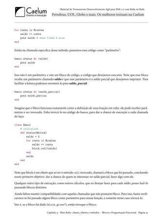 Material do Treinamento Desenvolvimento Ágil para Web 2.0 com Ruby on Rails

for conta in @contas
saldo += conta
puts saldo # essa linha é nova
end

Então na chamada específica desse método, passemos esse código como “parâmetro":
banco.status do |saldo|
puts saldo
end

Isso não é um parâmetro, e sim um bloco de código, o código que desejamos executar. Note que esse bloco
recebe um parâmetro chamado saldo e que esse parâmetro é o saldo parcial que desejamos imprimir. Para
facilitar a leitura podemos renomeá-lo para saldo_parcial:
banco.status do |saldo_parcial|
puts saldo_parcial
end

Imagine que o bloco funciona exatamente como a definição de uma função em ruby: ele pode receber parâmetros e ser invocado. Falta invocá-lo no código do banco, para dar a chance de execução a cada chamada
do laço:
class Banco
# initialize...
def status(&block)
saldo = 0
for conta in @contas
saldo += conta
block.call(saldo)
end
saldo
end
end

Note que block é um objeto que ao ter o método call invocado, chamará o bloco que foi passado, concluindo
nosso primeiro objetivo: dar a chance de quem se interessar no saldo parcial, fazer algo com ele.
Qualquer outro tipo de execução, como outros cálculos, que eu desejar fazer para cada saldo, posso fazê-lo
passando blocos distintos.
Ainda faltou manter compatibilidade com aquelas chamadas que não possuem bloco. Para isso, basta verificarmos se foi passado algum bloco como parâmetro para nossa função, e somente nesse caso invocá-lo.
Isto é, se o bloco foi dado (block_given?), então invoque o bloco:
Capítulo 4 - Mais Ruby: classes, objetos e métodos - Blocos e Programação Funcional - Página 41

 