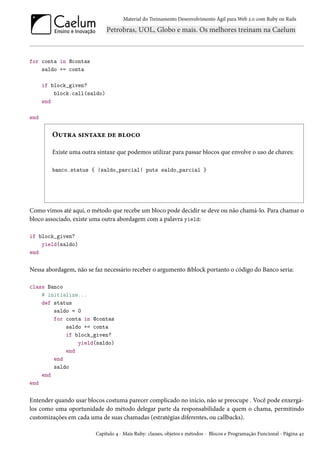 Material do Treinamento Desenvolvimento Ágil para Web 2.0 com Ruby on Rails

for conta in @contas
saldo += conta
if block_given?
block.call(saldo)
end
end

Outra sintaxe de bloco
Existe uma outra sintaxe que podemos utilizar para passar blocos que envolve o uso de chaves:
banco.status { |saldo_parcial| puts saldo_parcial }

Como vimos até aqui, o método que recebe um bloco pode decidir se deve ou não chamá-lo. Para chamar o
bloco associado, existe uma outra abordagem com a palavra yield:
if block_given?
yield(saldo)
end

Nessa abordagem, não se faz necessário receber o argumento &block portanto o código do Banco seria:
class Banco
# initialize...
def status
saldo = 0
for conta in @contas
saldo += conta
if block_given?
yield(saldo)
end
end
saldo
end
end

Entender quando usar blocos costuma parecer complicado no início, não se preocupe . Você pode enxergálos como uma oportunidade do método delegar parte da responsabilidade a quem o chama, permitindo
customizações em cada uma de suas chamadas (estratégias diferentes, ou callbacks).
Capítulo 4 - Mais Ruby: classes, objetos e métodos - Blocos e Programação Funcional - Página 42

 