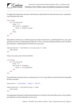 Material do Treinamento Desenvolvimento Ágil para Web 2.0 com Ruby on Rails

O código dessa função deve iterar por cada elemento, adicionando eles dentro da nossa array, *exatamente*
como havíamos feito antes:
class Array
def cria_uma_array
array = []
self.each do |elemento|
array << elemento.upcase
end
array
end
end

Mas podemos reclamar que o método upcase nem sempre vai funcionar: a cada chamada de cria_uma_array
queremos executar um comportamento diferente. E essa é a dica para utilização de blocos: passe um bloco
que customiza o comportamento do método cria_uma_array:
nomes_maiusculos = funcionarios.cria_uma_array do |nome|
nome.upcase
end

E faça o cria_uma_array invocar esse bloco:
class Array
def cria_uma_array
array = []
self.each do |elemento|
array << yield(elemento)
end
end
end

Esse método que criamos já existe e se chama map (ou collect), que coleta os retornos de tomas as chamadas
do bloco associado:
funcionarios = ["Guilherme", "Sergio", "David"]
nomes_maiusculos = funcionarios.map do |nome|
nome.upcase
end

Na programação imperativa tradicional precisamos de no mínimo mais duas linhas, para o array auxiliar e
para adicionar os items maiúsculos no novo array.
Capítulo 4 - Mais Ruby: classes, objetos e métodos - Blocos e Programação Funcional - Página 44

 