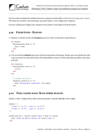 Material do Treinamento Desenvolvimento Ágil para Web 2.0 com Ruby on Rails

Diversos outros métodos do módulo Enumerable seguem a mesma ideia: find, find_all, grep, sort, inject.
Não deixe de consultar a documentação, que pode ajudar a criar código mais compacto.
Só tome cuidado pois código mais compacto nem sempre é mais legível e fácil de manter.

4.19

Exercícios - Blocos

1) Refatore o método mostra de Franquia para iterar sobre os elementos usando blocos.
def mostra
@restaurantes.each do |r|
puts r.nome
end
end

2) Crie um método relatorio que envia a lista de restaurantes da franquia. Repare que esse método não sabe
o que ocorrerá com cada item da lista. Ele disponibiliza os itens e é o bloco passado que define o que fazer
com eles.
def relatorio
@restaurantes.each do |r|
yield r
end
end
# chamada com blocos
franquia.relatorio do |r|
puts "Restaurante cadastrado: #{r.nome}"
end

4.20

Para saber mais: Mais sobre blocos

Analise e rode o código abaixo, olhe na documentação o método sort_by e teste o next.
caelum = [
{:ruby => 'rr-71', :java => 'fj-11'},
{:ruby => 'rr-75', :java => 'fj-21'}
]
caelum.sort_by { |curso| curso[:ruby] }.each do |curso|
puts "Curso de RoR na Caelum: #{ curso[:ruby] }"
end

Capítulo 4 - Mais Ruby: classes, objetos e métodos - Exercícios - Blocos - Página 45

 