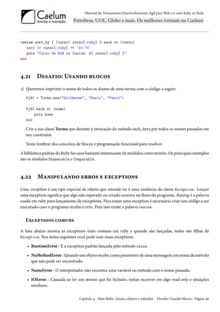 Material do Treinamento Desenvolvimento Ágil para Web 2.0 com Ruby on Rails

caelum.sort_by { |curso| curso[:ruby] }.each do |curso|
next if curso[:ruby] == 'rr-71'
puts "Curso de RoR na Caelum: #{ curso[:ruby] }"
end

4.21

Desafio: Usando blocos

1) Queremos imprimir o nome de todos os alunos de uma turma com o código a seguir:
fj91 = Turma.new("Guilherme", "Paulo", "Paniz")
fj91.each do |nome|
puts nome
end

Crie a sua classe Turma que durante a invocação do método each, itera por todos os nomes passados em
seu construtor.
Tente lembrar dos conceitos de blocos e programação funcional para resolver.
A biblioteca padrão do Ruby faz usos bastante interessante de módulos como mixins. Os principais exemplos
são os módulos Enumerable e Comparable.

4.22

Manipulando erros e exceptions

Uma exception é um tipo especial de objeto que estende ou é uma instância da classe Exception. Lançar
uma exception significa que algo não esperado ou errado ocorreu no fluxo do programa. Raising é a palavra
usada em ruby para lançamento de exceptions. Para tratar uma exception é necessário criar um código a ser
executado caso o programa receba o erro. Para isso existe a palavra rescue.

Exceptions comuns
A lista abaixo mostra as exceptions mais comuns em ruby e quando são lançadas, todas são filhas de
Exception. Nos testes seguintes você pode usar essas exceptions.
• RuntimeError : É a exception padrão lançada pelo método raise.
• NoMethodError : Quando um objeto recebe como parametro de uma mensagem um nome de método
que não pode ser encontrado.
• NameError : O interpretador não encontra uma variável ou método com o nome passado.
• IOError : Causada ao ler um stream que foi fechado, tentar escrever em algo read-only e situações
similares.
Capítulo 4 - Mais Ruby: classes, objetos e métodos - Desafio: Usando blocos - Página 46

 