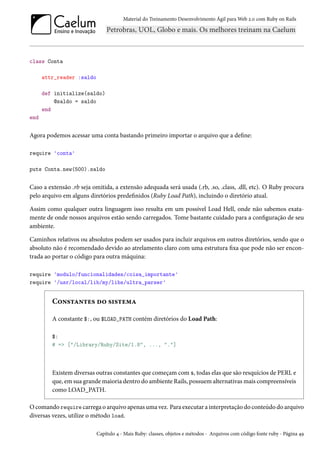 Material do Treinamento Desenvolvimento Ágil para Web 2.0 com Ruby on Rails

class Conta
attr_reader :saldo
def initialize(saldo)
@saldo = saldo
end
end

Agora podemos acessar uma conta bastando primeiro importar o arquivo que a define:
require 'conta'
puts Conta.new(500).saldo

Caso a extensão .rb seja omitida, a extensão adequada será usada (.rb, .so, .class, .dll, etc). O Ruby procura
pelo arquivo em alguns diretórios predefinidos (Ruby Load Path), incluindo o diretório atual.
Assim como qualquer outra linguagem isso resulta em um possível Load Hell, onde não sabemos exatamente de onde nossos arquivos estão sendo carregados. Tome bastante cuidado para a configuração de seu
ambiente.
Caminhos relativos ou absolutos podem ser usados para incluir arquivos em outros diretórios, sendo que o
absoluto não é recomendado devido ao atrelamento claro com uma estrutura fixa que pode não ser encontrada ao portar o código para outra máquina:
require 'modulo/funcionalidades/coisa_importante'
require '/usr/local/lib/my/libs/ultra_parser'

Constantes do sistema
A constante $:, ou $LOAD_PATH contém diretórios do Load Path:
$:
# => ["/Library/Ruby/Site/1.8", ..., "."]

Existem diversas outras constantes que começam com $, todas elas que são resquícios de PERL e
que, em sua grande maioria dentro do ambiente Rails, possuem alternativas mais compreensíveis
como LOAD_PATH.
O comando require carrega o arquivo apenas uma vez. Para executar a interpretação do conteúdo do arquivo
diversas vezes, utilize o método load.
Capítulo 4 - Mais Ruby: classes, objetos e métodos - Arquivos com código fonte ruby - Página 49

 