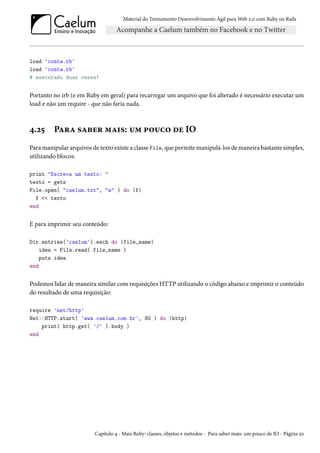 Material do Treinamento Desenvolvimento Ágil para Web 2.0 com Ruby on Rails

load 'conta.rb'
load 'conta.rb'
# executado duas vezes!

Portanto no irb (e em Ruby em geral) para recarregar um arquivo que foi alterado é necessário executar um
load e não um require - que não faria nada.

4.25

Para saber mais: um pouco de IO

Para manipular arquivos de texto existe a classe File, que permite manipulá-los de maneira bastante simples,
utilizando blocos:
print "Escreva um texto: "
texto = gets
File.open( "caelum.txt", "w" ) do |f|
f << texto
end

E para imprimir seu conteúdo:
Dir.entries('caelum').each do |file_name|
idea = File.read( file_name )
puts idea
end

Podemos lidar de maneira similar com requisições HTTP utilizando o código abaixo e imprimir o conteúdo
do resultado de uma requisição:
require 'net/http'
Net::HTTP.start( 'www.caelum.com.br', 80 ) do |http|
print( http.get( '/' ).body )
end

Capítulo 4 - Mais Ruby: classes, objetos e métodos - Para saber mais: um pouco de IO - Página 50

 