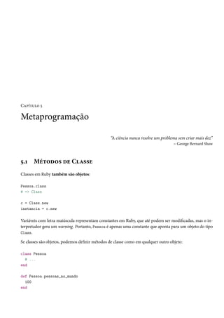Capítulo 5

Metaprogramação
“A ciência nunca resolve um problema sem criar mais dez”
– George Bernard Shaw

5.1

Métodos de Classe

Classes em Ruby também são objetos:
Pessoa.class
# => Class
c = Class.new
instancia = c.new

Variáveis com letra maiúscula representam constantes em Ruby, que até podem ser modificadas, mas o interpretador gera um warning. Portanto, Pessoa é apenas uma constante que aponta para um objeto do tipo
Class.
Se classes são objetos, podemos definir métodos de classe como em qualquer outro objeto:
class Pessoa
# ...
end
def Pessoa.pessoas_no_mundo
100
end

 