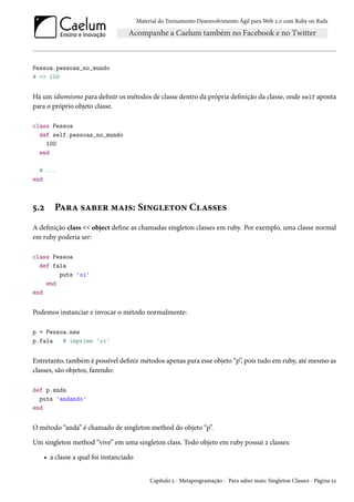 Material do Treinamento Desenvolvimento Ágil para Web 2.0 com Ruby on Rails

Pessoa.pessoas_no_mundo
# => 100

Há um idiomismo para definir os métodos de classe dentro da própria definição da classe, onde self aponta
para o próprio objeto classe.
class Pessoa
def self.pessoas_no_mundo
100
end
# ...
end

5.2

Para saber mais: Singleton Classes

A definição class << object define as chamadas singleton classes em ruby. Por exemplo, uma classe normal
em ruby poderia ser:
class Pessoa
def fala
puts 'oi'
end
end

Podemos instanciar e invocar o método normalmente:
p = Pessoa.new
p.fala
# imprime 'oi'

Entretanto, também é possível definir métodos apenas para esse objeto “p”, pois tudo em ruby, até mesmo as
classes, são objetos, fazendo:
def p.anda
puts 'andando'
end

O método “anda” é chamado de singleton method do objeto “p”.
Um singleton method “vive” em uma singleton class. Todo objeto em ruby possui 2 classes:
• a classe a qual foi instanciado
Capítulo 5 - Metaprogramação - Para saber mais: Singleton Classes - Página 52

 