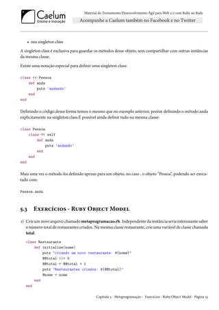 Material do Treinamento Desenvolvimento Ágil para Web 2.0 com Ruby on Rails

• sua singleton class
A singleton class é exclusiva para guardar os métodos desse objeto, sem compartilhar com outras instâncias
da mesma classe.
Existe uma notação especial para definir uma singleton class:
class << Pessoa
def anda
puts 'andando'
end
end

Definindo o código dessa forma temos o mesmo que no exemplo anterior, porém definindo o método anda
explicitamente na singleton class.É possível ainda definir tudo na mesma classe:
class Pessoa
class << self
def anda
puts 'andando'
end
end
end

Mais uma vez o método foi definido apenas para um objeto, no caso , o objeto “Pessoa”, podendo ser executado com:
Pessoa.anda

5.3

Exercícios - Ruby Object Model

1) Crie um novo arquivo chamado metaprogramacao.rb. Independente da instância seria interessante saber
o número total de restaurantes criados. Na mesma classe restaurante, crie uma variável de classe chamada
total.
class Restaurante
def initialize(nome)
puts "criando um novo restaurante: #{nome}"
@@total ||= 0
@@total = @@total + 1
puts "Restaurantes criados: #{@@total}"
@nome = nome
end
end
Capítulo 5 - Metaprogramação - Exercícios - Ruby Object Model - Página 53

 