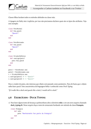 Material do Treinamento Desenvolvimento Ágil para Web 2.0 com Ruby on Rails

Classes filhas herdam todos os métodos definidos na classe mãe.
A tipagem em Ruby não é explícita, por isso não precisamos declarar quais são os tipos dos atributos. Veja
este exemplo:
class PatoNormal
def faz_quack
"Quack!"
end
end
class PatoEstranho
def faz_quack
"Queck!"
end
end
class CriadorDePatos
def castiga(pato)
pato.faz_quack
end
end
pato1 = PatoNormal.new
pato2 = PatoEstranho.new
c = CriadorDePatos.new
c.castiga(pato1) # => "Quack!"
c.castiga(pato2) # => "Queck!"

Para o criador de patos, não interessa que objeto será passado como parâmetro. Para ele basta que o objeto
saiba fazer quack. Esta característica da linguagem Ruby é conhecida como Duck Typing.
"If it walks like a duck and quacks like a duck, I would call it a duck.”

5.6

Exercícios - Duck Typing

1) Para fazer alguns testes de herança e polimorfismo abra o diretório ruby e crie um novo arquivo chamado
duck_typing.rb. Nesse arquivo faça o teste do restaurante herdando um método da classe Franquia.
class Franquia
def info
puts "Restaurante faz parte da franquia"
end
end
Capítulo 5 - Metaprogramação - Exercícios - Duck Typing - Página 56

 
