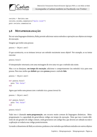 Material do Treinamento Desenvolvimento Ágil para Web 2.0 com Ruby on Rails

revista = Revista.new
revista.recebe_comentario("muito ruim!")
puts revista.comentarios

5.8

Metaprogramação

Por ser uma linguagem dinâmica, Ruby permite adicionar outros métodos e operações aos objetos em tempo
de execução.
Imagine que tenho uma pessoa:
pessoa = Object.new()

O que aconteceria, se eu tentasse invocar um método inexistente nesse objeto? Por exemplo, se eu tentar
executar
pessoa.fala()

O interpretador retornaria com uma mensagem de erro uma vez que o método não existe.
Mas e se eu desejasse, em tempo de execução, adicionar o comportamento (ou método) fala para essa
pessoa. Para isso, tenho que definir que uma pessoa possui o método fala:
pessoa = Object.new()
def pessoa.fala()
puts "Sei falar"
end

Agora que tenho uma pessoa com o método fala, posso invocá-lo:
pessoa = Object.new()
def pessoa.fala()
puts "Sei falar"
end
pessoa.fala()

Tudo isso é chamado meta-programação, um recurso muito comum de linguagens dinâmicas. Metaprogramação é a capacidade de gerar/alterar código em tempo de execução. Note que isso é muito diferente de um gerador de código comum, onde geraríamos um código fixo, que deveria ser editado na mão e
a aplicação só rodaria esse código posteriormente.
Levando o dinamismo de Ruby ao extremo, podemos criar métodos que definem métodos em outros objetos:
Capítulo 5 - Metaprogramação - Metaprogramação - Página 59

 