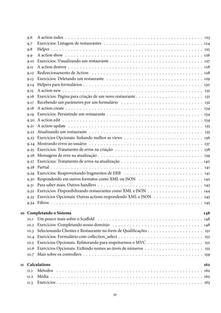 9.6
9.7
9.8
9.9
9.10
9.11
9.12
9.13
9.14
9.15
9.16
9.17
9.18
9.19
9.20
9.21
9.22
9.23
9.24
9.25
9.26
9.27
9.28
9.29
9.30
9.31
9.32
9.33
9.34

A action index . . . . . . . . . . . . . . . . . . . . . . . . . . . . . .
Exercícios: Listagem de restaurantes . . . . . . . . . . . . . . . . .
Helper . . . . . . . . . . . . . . . . . . . . . . . . . . . . . . . . . . .
A action show . . . . . . . . . . . . . . . . . . . . . . . . . . . . . .
Exercícios: Visualizando um restaurante . . . . . . . . . . . . . . .
A action destroy . . . . . . . . . . . . . . . . . . . . . . . . . . . . .
Redirecionamento de Action . . . . . . . . . . . . . . . . . . . . .
Exercícios: Deletando um restaurante . . . . . . . . . . . . . . . .
Helpers para formulários . . . . . . . . . . . . . . . . . . . . . . . .
A action new . . . . . . . . . . . . . . . . . . . . . . . . . . . . . . .
Exercícios: Página para criação de um novo restaurante . . . . . .
Recebendo um parâmetro por um formulário . . . . . . . . . . .
A action create . . . . . . . . . . . . . . . . . . . . . . . . . . . . . .
Exercícios: Persistindo um restaurante . . . . . . . . . . . . . . . .
A action edit . . . . . . . . . . . . . . . . . . . . . . . . . . . . . . .
A action update . . . . . . . . . . . . . . . . . . . . . . . . . . . . .
Atualizando um restaurante . . . . . . . . . . . . . . . . . . . . . .
Exercícios Opcionais: linkando melhor as views . . . . . . . . . .
Mostrando erros ao usuário . . . . . . . . . . . . . . . . . . . . . .
Exercícios: Tratamento de erros na criação . . . . . . . . . . . . .
Mensagens de erro na atualização . . . . . . . . . . . . . . . . . . .
Exercícios: Tratamento de erros na atualização . . . . . . . . . . .
Partial . . . . . . . . . . . . . . . . . . . . . . . . . . . . . . . . . . .
Exercícios: Reaproveitando fragmentos de ERB . . . . . . . . . .
Respondendo em outros formatos como XML ou JSON . . . . .
Para saber mais: Outros handlers . . . . . . . . . . . . . . . . . . .
Exercícios: Disponibilizando restaurantes como XML e JSON . .
Exercícios Opcionais: Outras actions respondendo XML e JSON
Filtros . . . . . . . . . . . . . . . . . . . . . . . . . . . . . . . . . . .

10 Completando o Sistema
10.1 Um pouco mais sobre o Scaffold . . . . . . . . . . . . . . . . . .
10.2 Exercícios: Completando nosso domínio . . . . . . . . . . . . .
10.3 Selecionando Clientes e Restaurante no form de Qualificações .
10.4 Exercícios: Formulário com collection_select . . . . . . . . . . .
10.5 Exercícios Opcionais: Refatorando para respeitarmos o MVC .
10.6 Exercícios Opcionais: Exibindo nomes ao invés de números . .
10.7 Mais sobre os controllers . . . . . . . . . . . . . . . . . . . . . . .

.
.
.
.
.
.
.

.
.
.
.
.
.
.
.
.
.
.
.
.
.
.
.
.
.
.
.
.
.
.
.
.
.
.
.
.

.
.
.
.
.
.
.

.
.
.
.
.
.
.
.
.
.
.
.
.
.
.
.
.
.
.
.
.
.
.
.
.
.
.
.
.

.
.
.
.
.
.
.

.
.
.
.
.
.
.
.
.
.
.
.
.
.
.
.
.
.
.
.
.
.
.
.
.
.
.
.
.

.
.
.
.
.
.
.

.
.
.
.
.
.
.
.
.
.
.
.
.
.
.
.
.
.
.
.
.
.
.
.
.
.
.
.
.

.
.
.
.
.
.
.

.
.
.
.
.
.
.
.
.
.
.
.
.
.
.
.
.
.
.
.
.
.
.
.
.
.
.
.
.

.
.
.
.
.
.
.

.
.
.
.
.
.
.
.
.
.
.
.
.
.
.
.
.
.
.
.
.
.
.
.
.
.
.
.
.

.
.
.
.
.
.
.

.
.
.
.
.
.
.
.
.
.
.
.
.
.
.
.
.
.
.
.
.
.
.
.
.
.
.
.
.

.
.
.
.
.
.
.

.
.
.
.
.
.
.
.
.
.
.
.
.
.
.
.
.
.
.
.
.
.
.
.
.
.
.
.
.

.
.
.
.
.
.
.

.
.
.
.
.
.
.
.
.
.
.
.
.
.
.
.
.
.
.
.
.
.
.
.
.
.
.
.
.

.
.
.
.
.
.
.

.
.
.
.
.
.
.
.
.
.
.
.
.
.
.
.
.
.
.
.
.
.
.
.
.
.
.
.
.

.
.
.
.
.
.
.

.
.
.
.
.
.
.
.
.
.
.
.
.
.
.
.
.
.
.
.
.
.
.
.
.
.
.
.
.

.
.
.
.
.
.
.

.
.
.
.
.
.
.
.
.
.
.
.
.
.
.
.
.
.
.
.
.
.
.
.
.
.
.
.
.

.
.
.
.
.
.
.

.
.
.
.
.
.
.
.
.
.
.
.
.
.
.
.
.
.
.
.
.
.
.
.
.
.
.
.
.

.
.
.
.
.
.
.

.
.
.
.
.
.
.
.
.
.
.
.
.
.
.
.
.
.
.
.
.
.
.
.
.
.
.
.
.

.
.
.
.
.
.
.

.
.
.
.
.
.
.
.
.
.
.
.
.
.
.
.
.
.
.
.
.
.
.
.
.
.
.
.
.

.
.
.
.
.
.
.

.
.
.
.
.
.
.
.
.
.
.
.
.
.
.
.
.
.
.
.
.
.
.
.
.
.
.
.
.

.
.
.
.
.
.
.

.
.
.
.
.
.
.
.
.
.
.
.
.
.
.
.
.
.
.
.
.
.
.
.
.
.
.
.
.

123
124
125
126
127
128
128
129
130
132
132
132
134
134
134
135
135
136
137
138
139
140
141
141
142
143
144
145
145

.
.
.
.
.
.
.

148
148
148
151
152
152
155
159

11 Calculations
162
11.1 Métodos . . . . . . . . . . . . . . . . . . . . . . . . . . . . . . . . . . . . . . . . . . . . . . . . . . 162
11.2 Média . . . . . . . . . . . . . . . . . . . . . . . . . . . . . . . . . . . . . . . . . . . . . . . . . . . . 162
11.3 Exercícios . . . . . . . . . . . . . . . . . . . . . . . . . . . . . . . . . . . . . . . . . . . . . . . . . . 163
iv

 