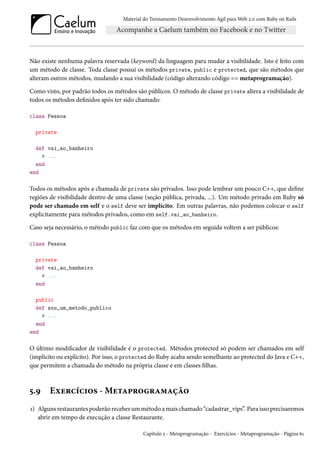 Material do Treinamento Desenvolvimento Ágil para Web 2.0 com Ruby on Rails

Não existe nenhuma palavra reservada (keyword) da linguagem para mudar a visibilidade. Isto é feito com
um método de classe. Toda classe possui os métodos private, public e protected, que são métodos que
alteram outros métodos, mudando a sua visibilidade (código alterando código == metaprogramação).
Como visto, por padrão todos os métodos são públicos. O método de classe private altera a visibilidade de
todos os métodos definidos após ter sido chamado:
class Pessoa
private
def vai_ao_banheiro
# ...
end
end

Todos os métodos após a chamada de private são privados. Isso pode lembrar um pouco C++, que define
regiões de visibilidade dentro de uma classe (seção pública, privada, ...). Um método privado em Ruby só
pode ser chamado em self e o self deve ser implícito. Em outras palavras, não podemos colocar o self
explicitamente para métodos privados, como em self.vai_ao_banheiro.
Caso seja necessário, o método public faz com que os métodos em seguida voltem a ser públicos:
class Pessoa
private
def vai_ao_banheiro
# ...
end
public
def sou_um_metodo_publico
# ...
end
end

O último modificador de visibilidade é o protected. Métodos protected só podem ser chamados em self
(implícito ou explícito). Por isso, o protected do Ruby acaba sendo semelhante ao protected do Java e C++,
que permitem a chamada do método na própria classe e em classes filhas.

5.9

Exercícios - Metaprogramação

1) Alguns restaurantes poderão receber um método a mais chamado “cadastrar_vips”. Para isso precisaremos
abrir em tempo de execução a classe Restaurante.
Capítulo 5 - Metaprogramação - Exercícios - Metaprogramação - Página 61

 