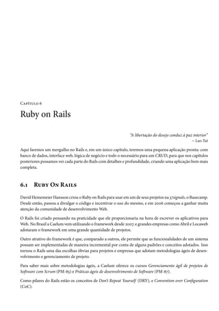 Capítulo 6

Ruby on Rails
“A libertação do desejo conduz à paz interior”
– Lao-Tsé
Aqui faremos um mergulho no Rails e, em um único capítulo, teremos uma pequena aplicação pronta: com
banco de dados, interface web, lógica de negócio e todo o necessário para um CRUD, para que nos capítulos
posteriores possamos ver cada parte do Rails com detalhes e profundidade, criando uma aplicação bem mais
completa.

6.1

Ruby On Rails

David Heinemeier Hansson criou o Ruby on Rails para usar em um de seus projetos na 37signals, o Basecamp.
Desde então, passou a divulgar o código e incentivar o uso do mesmo, e em 2006 começou a ganhar muita
atenção da comunidade de desenvolvimento Web.
O Rails foi criado pensando na praticidade que ele proporcionaria na hora de escrever os aplicativos para
Web. No Brasil a Caelum vem utilizando o framework desde 2007, e grandes empresas como Abril e Locaweb
adotaram o framework em uma grande quantidade de projetos.
Outro atrativo do framework é que, comparado a outros, ele permite que as funcionalidades de um sistema
possam ser implementadas de maneira incremental por conta de alguns padrões e conceitos adotados. Isso
tornou o Rails uma das escolhas óbvias para projetos e empresas que adotam metodologias ágeis de desenvolvimento e gerenciamento de projeto.
Para saber mais sobre metodologias ágeis, a Caelum oferece os cursos Gerenciamento ágil de projetos de
Software com Scrum (PM-83) e Práticas ágeis de desenvolvimento de Software (PM-87).
Como pilares do Rails estão os conceitos de Don’t Repeat Yourself (DRY), e Convention over Configuration
(CoC).

 