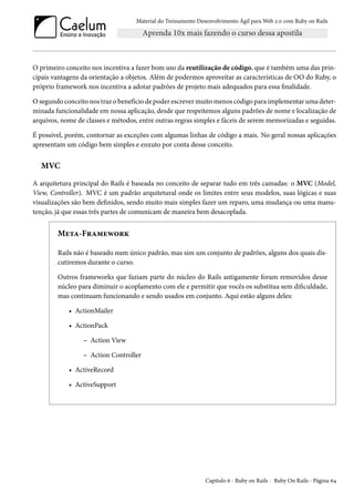 Material do Treinamento Desenvolvimento Ágil para Web 2.0 com Ruby on Rails

O primeiro conceito nos incentiva a fazer bom uso da reutilização de código, que é também uma das principais vantagens da orientação a objetos. Além de podermos aproveitar as características de OO do Ruby, o
próprio framework nos incentiva a adotar padrões de projeto mais adequados para essa finalidade.
O segundo conceito nos traz o benefício de poder escrever muito menos código para implementar uma determinada funcionalidade em nossa aplicação, desde que respeitemos alguns padrões de nome e localização de
arquivos, nome de classes e métodos, entre outras regras simples e fáceis de serem memorizadas e seguidas.
É possível, porém, contornar as exceções com algumas linhas de código a mais. No geral nossas aplicações
apresentam um código bem simples e enxuto por conta desse conceito.

MVC
A arquitetura principal do Rails é baseada no conceito de separar tudo em três camadas: o MVC (Model,
View, Controller). MVC é um padrão arquitetural onde os limites entre seus modelos, suas lógicas e suas
visualizações são bem definidos, sendo muito mais simples fazer um reparo, uma mudança ou uma manutenção, já que essas três partes de comunicam de maneira bem desacoplada.

Meta-Framework
Rails não é baseado num único padrão, mas sim um conjunto de padrões, alguns dos quais discutiremos durante o curso.
Outros frameworks que faziam parte do núcleo do Rails antigamente foram removidos desse
núcleo para diminuir o acoplamento com ele e permitir que vocês os substitua sem dificuldade,
mas continuam funcionando e sendo usados em conjunto. Aqui estão alguns deles:
• ActionMailer
• ActionPack
– Action View
– Action Controller
• ActiveRecord
• ActiveSupport

Capítulo 6 - Ruby on Rails - Ruby On Rails - Página 64

 