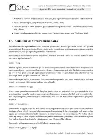 Material do Treinamento Desenvolvimento Ágil para Web 2.0 com Ruby on Rails

• NotePad++ - famoso entre usuários de Windows, traz alguns recursos interessantes e é bem flexível;
• SciTE - editor simples, compatível com Windows, Mac e Linux;
• Vi / Vim - editor de textos poderoso, pode ser bem difícil para iniciantes. Compatível com Windows,
Mac e Linux;
• Emacs - o todo poderoso editor do mundo Linux (também com versões para Windows e Mac);

6.3

Criando um novo projeto Rails

Quando instalamos a gem rails em nossa máquina, ganhamos o comando que iremos utilizar para gerar os
arquivos inciais de nossa aplicação. Como a maioria dos comandos de terminal, podemos passar uma série
de informações para que o projeto gerado seja customizado.
Para conhecer mais sobre as opções disponíveis, podemos imprimir a ajuda no console. Para isso basta
executar o seguinte comando:
rails --help

Existem algumas opções de ambiente que são muito úteis quando temos diversas versões de Ruby instaladas
na mesma máquina e queremos utilizar uma versão específica em nossa aplicação. Também temos uma série
de opções para gerar nossa aplicação sem as ferramentas padrão (ou com ferramentas alternativas) para
JavaScript, testes, pré-processamento de CSS e etc.
Como o Rails por padrão já traz um set de ferramentas bem pensadas para nossa produtividade, podemos
nos ater ao comando básico para criação de uma aplicação:
rails new [caminho-da-app]

Caso a pasta apontada como caminho da aplicação não exista, ela será criada pelo gerador do Rails. Caso
a pasta exista e contenha arquivos que possam conflitar com os gerados pelo Rails será necessário informar a ação adequada (sobrescrever, não sobrescrever) para cada um deles durante o processo de geração de
arquivos.
rails new meu_projeto

Dentre todas as opções, uma das mais úteis é a que prepara nossa aplicação para conexão com um banco
de dados. Como o Rails é compatível com uma grande quantidade de bancos de dados podemos escolher
aquele que temos mais familiaridade, ou um que já estiver instalado em nossa máquina. Por padrão o Rails
usa o SQLite3 pois é bem simples, as informações podem ser salvas em qualquer local do sistema de arquivos
(por padrão dentro da aplicação) e está disponível para Windows, Mac e Linux.
Caso queira utilizar, por exemplo, o MySQL, basta passar a opção:
rails new meu_projeto -d mysql
Capítulo 6 - Ruby on Rails - Criando um novo projeto Rails - Página 66

 