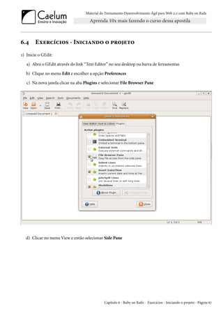 Material do Treinamento Desenvolvimento Ágil para Web 2.0 com Ruby on Rails

6.4

Exercícios - Iniciando o projeto

1) Inicie o GEdit:
a) Abra o GEdit através do link “Text Editor” no seu desktop ou barra de ferramentas
b) Clique no menu Edit e escolher a opção Preferences
c) Na nova janela clicar na aba Plugins e selecionar File Browser Pane

d) Clicar no menu View e então selecionar Side Pane

Capítulo 6 - Ruby on Rails - Exercícios - Iniciando o projeto - Página 67

 