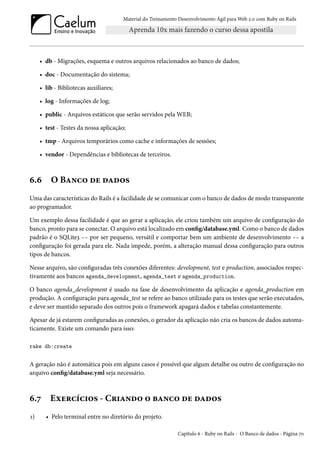 Material do Treinamento Desenvolvimento Ágil para Web 2.0 com Ruby on Rails

• db - Migrações, esquema e outros arquivos relacionados ao banco de dados;
• doc - Documentação do sistema;
• lib - Bibliotecas auxiliares;
• log - Informações de log;
• public - Arquivos estáticos que serão servidos pela WEB;
• test - Testes da nossa aplicação;
• tmp - Arquivos temporários como cache e informações de sessões;
• vendor - Dependências e bibliotecas de terceiros.

6.6

O Banco de dados

Uma das características do Rails é a facilidade de se comunicar com o banco de dados de modo transparente
ao programador.
Um exemplo dessa facilidade é que ao gerar a aplicação, ele criou também um arquivo de configuração do
banco, pronto para se conectar. O arquivo está localizado em config/database.yml. Como o banco de dados
padrão é o SQLite3 -- por ser pequeno, versátil e comportar bem um ambiente de desenvolvimento -- a
configuração foi gerada para ele. Nada impede, porém, a alteração manual dessa configuração para outros
tipos de bancos.
Nesse arquivo, são configuradas três conexões diferentes: development, test e production, associados respectivamente aos bancos agenda_development, agenda_test e agenda_production.
O banco agenda_development é usado na fase de desenvolvimento da aplicação e agenda_production em
produção. A configuração para agenda_test se refere ao banco utilizado para os testes que serão executados,
e deve ser mantido separado dos outros pois o framework apagará dados e tabelas constantemente.
Apesar de já estarem configuradas as conexões, o gerador da aplicação não cria os bancos de dados automaticamente. Existe um comando para isso:
rake db:create

A geração não é automática pois em alguns casos é possível que algum detalhe ou outro de configuração no
arquivo config/database.yml seja necessário.

6.7
1)

Exercícios - Criando o banco de dados
• Pelo terminal entre no diretório do projeto.
Capítulo 6 - Ruby on Rails - O Banco de dados - Página 70

 