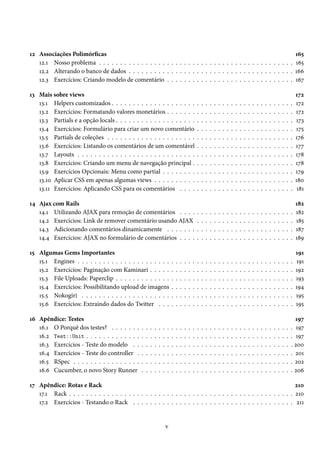 12 Associações Polimórficas
12.1 Nosso problema . . . . . . . . . . . . . . . . . . . . . . . . . . . . . . . . . . . . . . . . . . . . . .
12.2 Alterando o banco de dados . . . . . . . . . . . . . . . . . . . . . . . . . . . . . . . . . . . . . . .
12.3 Exercícios: Criando modelo de comentário . . . . . . . . . . . . . . . . . . . . . . . . . . . . . .

165
165
166
167

13 Mais sobre views
13.1 Helpers customizados . . . . . . . . . . . . . . . . . . . .
13.2 Exercícios: Formatando valores monetários . . . . . . .
13.3 Partials e a opção locals . . . . . . . . . . . . . . . . . . .
13.4 Exercícios: Formulário para criar um novo comentário
13.5 Partials de coleções . . . . . . . . . . . . . . . . . . . . .
13.6 Exercícios: Listando os comentários de um comentável
13.7 Layouts . . . . . . . . . . . . . . . . . . . . . . . . . . . .
13.8 Exercícios: Criando um menu de navegação principal .
13.9 Exercícios Opcionais: Menu como partial . . . . . . . .
13.10 Aplicar CSS em apenas algumas views . . . . . . . . . .
13.11 Exercícios: Aplicando CSS para os comentários . . . .

.
.
.
.
.
.
.
.
.
.
.

172
172
172
173
175
176
177
178
178
179
180
181

.
.
.
.

182
182
185
187
189

.
.
.
.
.
.

.
.
.
.
.
.

191
191
192
193
194
195
195

.
.
.
.
.
.

197
. 197
. 197
. 200
. 201
. 202
. 206

14 Ajax com Rails
14.1 Utilizando AJAX para remoção de comentários . . . .
14.2 Exercícios: Link de remover comentário usando AJAX
14.3 Adicionando comentários dinamicamente . . . . . . .
14.4 Exercícios: AJAX no formulário de comentários . . . .
15 Algumas Gems Importantes
15.1 Engines . . . . . . . . . . . . . . . . . . . . . .
15.2 Exercícios: Paginação com Kaminari . . . . .
15.3 File Uploads: Paperclip . . . . . . . . . . . . .
15.4 Exercícios: Possibilitando upload de imagens
15.5 Nokogiri . . . . . . . . . . . . . . . . . . . . .
15.6 Exercícios: Extraindo dados do Twitter . . .
16 Apêndice: Testes
16.1 O Porquê dos testes? . . . . . . .
16.2 Test::Unit . . . . . . . . . . . . .
16.3 Exercícios - Teste do modelo . .
16.4 Exercícios - Teste do controller .
16.5 RSpec . . . . . . . . . . . . . . . .
16.6 Cucumber, o novo Story Runner

.
.
.
.
.
.

.
.
.
.
.
.

.
.
.
.
.
.

.
.
.
.
.
.

.
.
.
.
.
.

.
.
.
.
.
.

.
.
.
.
.
.

.
.
.
.
.
.

.
.
.
.
.
.

.
.
.
.
.
.

.
.
.
.
.
.

.
.
.
.
.
.

.
.
.
.
.
.

.
.
.
.
.
.

.
.
.
.
.
.

.
.
.
.
.
.

.
.
.
.
.
.

.
.
.
.
.
.

.
.
.
.
.
.

.
.
.
.
.
.
.
.
.
.
.

.
.
.
.

.
.
.
.
.
.

.
.
.
.
.
.

.
.
.
.
.
.
.
.
.
.
.

.
.
.
.

.
.
.
.
.
.

.
.
.
.
.
.

.
.
.
.
.
.
.
.
.
.
.

.
.
.
.

.
.
.
.
.
.

.
.
.
.
.
.

.
.
.
.
.
.
.
.
.
.
.

.
.
.
.

.
.
.
.
.
.

.
.
.
.
.
.

.
.
.
.
.
.
.
.
.
.
.

.
.
.
.

.
.
.
.
.
.

.
.
.
.
.
.

.
.
.
.
.
.
.
.
.
.
.

.
.
.
.

.
.
.
.
.
.

.
.
.
.
.
.

.
.
.
.
.
.
.
.
.
.
.

.
.
.
.

.
.
.
.
.
.

.
.
.
.
.
.

.
.
.
.
.
.
.
.
.
.
.

.
.
.
.

.
.
.
.
.
.

.
.
.
.
.
.

.
.
.
.
.
.
.
.
.
.
.

.
.
.
.

.
.
.
.
.
.

.
.
.
.
.
.

.
.
.
.
.
.
.
.
.
.
.

.
.
.
.

.
.
.
.
.
.

.
.
.
.
.
.

.
.
.
.
.
.
.
.
.
.
.

.
.
.
.

.
.
.
.
.
.

.
.
.
.
.
.

.
.
.
.
.
.
.
.
.
.
.

.
.
.
.

.
.
.
.
.
.

.
.
.
.
.
.

.
.
.
.
.
.
.
.
.
.
.

.
.
.
.

.
.
.
.
.
.

.
.
.
.
.
.

.
.
.
.
.
.
.
.
.
.
.

.
.
.
.

.
.
.
.
.
.

.
.
.
.
.
.

.
.
.
.
.
.
.
.
.
.
.

.
.
.
.

.
.
.
.
.
.

.
.
.
.
.
.

.
.
.
.
.
.
.
.
.
.
.

.
.
.
.

.
.
.
.
.
.

.
.
.
.
.
.

.
.
.
.
.
.
.
.
.
.
.

.
.
.
.

.
.
.
.
.
.

.
.
.
.
.
.

.
.
.
.
.
.
.
.
.
.
.

.
.
.
.

.
.
.
.
.
.

.
.
.
.
.
.

.
.
.
.
.
.
.
.
.
.
.

.
.
.
.

.
.
.
.
.
.

.
.
.
.
.
.

.
.
.
.
.
.
.
.
.
.
.

.
.
.
.

.
.
.
.
.
.

.
.
.
.
.
.

.
.
.
.
.
.
.
.
.
.
.

.
.
.
.

.
.
.
.
.
.

.
.
.
.
.
.

.
.
.
.
.
.
.
.
.
.
.

.
.
.
.

17 Apêndice: Rotas e Rack
210
17.1 Rack . . . . . . . . . . . . . . . . . . . . . . . . . . . . . . . . . . . . . . . . . . . . . . . . . . . . . 210
17.2 Exercícios - Testando o Rack . . . . . . . . . . . . . . . . . . . . . . . . . . . . . . . . . . . . . . 211

v

 