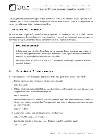 Material do Treinamento Desenvolvimento Ágil para Web 2.0 com Ruby on Rails

O Rails gera para todas as tabelas por padrão o campo id como chave primária. Toda a lógica de utilização dessa chave primária é tratada automaticamente para que o desenvolvedor possa se preocupar cada vez
menos com o banco de dados e mais com os modelos.

Versão do banco de dados
Ao executarmos a migração do banco de dados pela primeira vez, será criada uma outra tabela chamada
schema_migrations. Essa tabela contém uma única coluna (version), que indica quais foram as migrações
executadas até agora, utilizando para isso o timestamp da última migration executada.

Database evolution
O Rails adota uma estratégia de evolução para o banco de dados, dessa maneira é possível a
aplicação evolua gradativamente e o esquema do banco de dados seja incrementado com tabelas
e campos em tabelas já existentes conforme o necessário.
Essa característica vai de encontro com as necessidades das metodologias ágeis de desenvolvimento de Software.

6.11

Exercícios - Migrar tabela

1) Vamos executar o script de migração de banco de dados para que a tabela “eventos” seja criada:
a) Execute o comando pelo terminal, na pasta da nossa aplicação:
rake db:migrate

b) O Rails inclui uma maneira facilitada de conectarmos ao console interativo do banco de dados para
que possamos inspecionar as tabelas e registros:
rails dbconsole

c) O comando anterior inicia o console interativo, portanto agora será necessário utilizar a sintaxe do
SQLite3 para verificar nossas tabelas. Vamos primeiro listar todas as tabelas do nosso banco de dados
de desenvolvimento:
sqlite> .tables

d) Agora vamos solicitar mais informações sobre a tabela eventos:
sqlite> PRAGMA table_info(eventos);

e) Para finalizar a sessão de console de banco de dados, execute o comando a seguir:
sqlite> .quit

Capítulo 6 - Ruby on Rails - Exercícios - Migrar tabela - Página 73

 