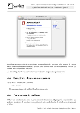 Material do Treinamento Desenvolvimento Ágil para Web 2.0 com Ruby on Rails

Quando geramos o scaffold de eventos, foram geradas telas simples para listar todos registros de eventos,
exibir um evento e os formulários para criar um novo evento e editar um evento existente. As telas são
simples, mas são totalmente funcionais.
Ao visitar “http://localhost:3000/eventos”, você é redirecionado para a listagem de eventos.

6.13

Exercícios - Iniciando o servidor

1) a) Inicie o servidor com o comando:
rails server

b) Acesse a aplicação pela url: http://localhost:3000/eventos

6.14

Documentação do Rails

O Ruby tem uma ferramenta capaz de gerar documentação do nosso código a partir dos comentários que
podemos fazer dentro de uma classe ou imediatamente antes das declarações de métodos, essa ferramenta é
o RDoc.
Capítulo 6 - Ruby on Rails - Exercícios - Iniciando o servidor - Página 75

 