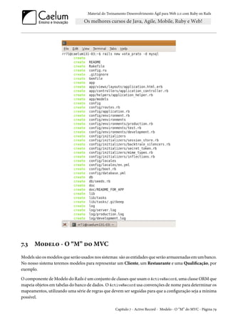 Material do Treinamento Desenvolvimento Ágil para Web 2.0 com Ruby on Rails

7.3

Modelo - O “M” do MVC

Models são os modelos que serão usados nos sistemas: são as entidades que serão armazenadas em um banco.
No nosso sistema teremos modelos para representar um Cliente, um Restaurante e uma Qualificação, por
exemplo.
O componente de Modelo do Rails é um conjunto de classes que usam o ActiveRecord, uma classe ORM que
mapeia objetos em tabelas do banco de dados. O ActiveRecord usa convenções de nome para determinar os
mapeamentos, utilizando uma série de regras que devem ser seguidas para que a configuração seja a mínima
possível.
Capítulo 7 - Active Record - Modelo - O “M” do MVC - Página 79

 