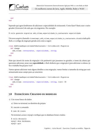 Material do Treinamento Desenvolvimento Ágil para Web 2.0 com Ruby on Rails

end
end

Supondo que agora lembramos de adicionar a especialidade do restaurante. Como fazer? Basta usar o outro
gerador (Generator) do rails que cria migration. Por exemplo:
$ rails generate migration add_column_especialidade_to_restaurante especialidade

Um novo arquivo chamado <timestamp>_add_column_especialidade_to_restaurante.rb será criado pelo
Rails, e o código da migração gerada será como a seguir:
class AddColumnEspecialidadeToRestaurante < ActiveRecord::Migration
def change
add_column :restaurantes, :especialidade, :string
end
end

Note que através do nome da migração e do parâmetro que passamos no gerador, o nome da coluna que
queremos adicionar, nesse caso especialidade, o Rails deduziu que a migração é para adicionar a coluna e já
fez o trabalho braçal para você!
Vamos apenas adicionar mais alguns detalhes a essa migração, vamos limitar o tamanho da string que será
armazenada nesse campo para 40 caracteres:
class AddColumnEspecialidadeToRestaurante < ActiveRecord::Migration
def change
add_column :restaurantes, :especialidade, :string, limit: 40
end
end

7.8

Exercícios: Criando os modelos

1) Crie nosso banco de dados
a) Entre no terminal, no diretório do projeto
b) execute o comando:
$ rake db:create

No terminal, acesse o mysql e verifique que os databases foram criados:
$ rails dbconsole
mysql> show databases;
mysql> quit
Capítulo 7 - Active Record - Exercícios: Criando os modelos - Página 83

 