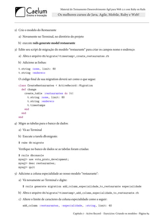 Material do Treinamento Desenvolvimento Ágil para Web 2.0 com Ruby on Rails

2) Crie o modelo do Restaurante
a) Novamente no Terminal, no diretório do projeto
b) execute rails generate model restaurante
3) Edite seu script de migração do modelo “restaurante” para criar os campos nome e endereço:
a) Abra o arquivo db/migrate/<timestamp>_create_restaurantes.rb
b) Adicione as linhas:
t.string :nome, limit: 80
t.string :endereco

O código final de sua migration deverá ser como o que segue:
class CreateRestaurantes < ActiveRecord::Migration
def change
create_table :restaurantes do |t|
t.string :nome, limit: 80
t.string :endereco
t.timestamps
end
end
end

4) Migre as tabelas para o banco de dados:
a) Vá ao Terminal
b) Execute a tarefa db:migrate:
$ rake db:migrate

Verifique no banco de dados se as tabelas foram criadas:
$ rails dbconsole
mysql> use vota_prato_development;
mysql> desc restaurantes;
mysql> quit

5) Adicione a coluna especialidade ao nosso modelo “restaurante":
a) Vá novamente ao Terminal e digite:
$ rails generate migration add_column_especialidade_to_restaurante especialidade

b) Abra o arquivo db/migrate/<timestamp>_add_column_especialidade_to_restaurante.rb
c) Altere o limite de caracteres da coluna especialidade como a seguir:
add_column :restaurantes, :especialidade, :string, limit: 40
Capítulo 7 - Active Record - Exercícios: Criando os modelos - Página 84

 