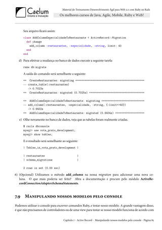 Material do Treinamento Desenvolvimento Ágil para Web 2.0 com Ruby on Rails

Seu arquivo ficará assim:
class AddColumnEspecialidadeToRestaurante < ActiveRecord::Migration
def change
add_column :restaurantes, :especialidade, :string, limit: 40
end
end

d) Para efetivar a mudança no banco de dados execute a seguinte tarefa:
rake db:migrate

A saída do comando será semelhante a seguinte:
== CreateRestaurantes: migrating =============================================
-- create_table(:restaurantes)
-> 0.7023s
== CreateRestaurantes: migrated (0.7025s) ====================================
== AddColumnEspecialidadeToRestaurante: migrating ============================
-- add_column(:restaurantes, :especialidade, :string, {:limit=>40})
-> 0.9402s
== AddColumnEspecialidadeToRestaurante: migrated (0.9404s) ===================

e) Olhe novamente no banco de dados, veja que as tabelas foram realmente criadas.
$ rails dbconsole
mysql> use vota_prato_development;
mysql> show tables;

E o resultado será semelhante ao seguinte:
| Tables_in_vota_prato_development |
| restaurantes
| schema_migrations

|
|

2 rows in set (0.00 sec)

6) (Opcional) Utilizamos o método add_column na nossa migration para adicionar uma nova coluna. O que mais poderia ser feito? Abra a documentação e procure pelo módulo ActiveRecordConnectionAdaptersSchemaStatements.

7.9

Manipulando nossos modelos pelo console

Podemos utilizar o console para escrever comandos Ruby, e testar nosso modelo. A grande vantagem disso,
é que não precisamos de controladores ou de uma view para testar se nosso modelo funciona de acordo com
Capítulo 7 - Active Record - Manipulando nossos modelos pelo console - Página 85

 