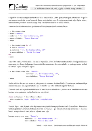 Material do Treinamento Desenvolvimento Ágil para Web 2.0 com Ruby on Rails

o esperado e se nossas regras de validação estão funcionando. Outra grande vantagem está no fato de que se
precisarmos manipular nosso banco de dados, ao invés de termos de conhecer a sintaxe sql e digitar a query
manualmente, podemos utilizar código ruby e manipular através do nosso console.
Para criar um novo restaurante, podemos utilizar qualquer um dos jeitos abaixo:
r = Restaurante.new
r.nome = "Fasano"
r.endereco = "Av. dos Restaurantes, 126"
r.especialidade = "Comida Italiana"
r.save
r = Restaurante.new do |r|
r.nome = "Fasano"
r.endereco = "Av. dos Restaurantes, 126"
r.especialidade = "Comida Italiana"
end
r.save

Uma outra forma possível para a criação de objetos do Active Record é usando um hash como parâmetro no
construtor. As chaves do hash precisam coincidir com nomes das propriedades as quais queremos atribuir
os valores. Veja o exemplo a seguir:
r = Restaurante.new nome: "Fasano",
endereco: "Av. dos Restaurantes, 126",
especialidade: "Comida Italiana"
r.save

Porém o Active Record tem uma restrição quanto ao uso dessa funcionalidade. É preciso que você especifique
exatamente quais são as propriedades que podem ter seu valor atribuído a partir do hash.
É preciso dizer isso explicitamente através da invocação do método attr_accessible. Vamos editar a classe
Restaurante para que o código fique como o seguinte:
class Restaurante < ActiveRecord::Base
attr_accessible :nome, :endereco, :especialidade
end

Pronto! Agora você já pode criar objetos com as propriedades populadas através de um hash. Além disso,
também pode invocar um método de classe em Restaurante que cria um objeto e já armazena os dados no
banco, sem precisar da invocação ao método save, veja:
Restaurante.create nome: "Fasano",
endereco: "Av. dos Restaurantes, 126",
especialidade: "Comida Italiana"
Capítulo 7 - Active Record - Manipulando nossos modelos pelo console - Página 86

 