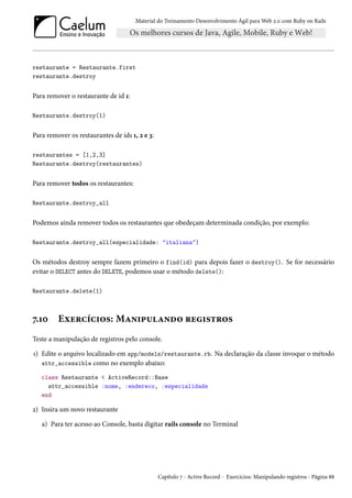 Material do Treinamento Desenvolvimento Ágil para Web 2.0 com Ruby on Rails

restaurante = Restaurante.first
restaurante.destroy

Para remover o restaurante de id 1:
Restaurante.destroy(1)

Para remover os restaurantes de ids 1, 2 e 3:
restaurantes = [1,2,3]
Restaurante.destroy(restaurantes)

Para remover todos os restaurantes:
Restaurante.destroy_all

Podemos ainda remover todos os restaurantes que obedeçam determinada condição, por exemplo:
Restaurante.destroy_all(especialidade: "italiana")

Os métodos destroy sempre fazem primeiro o find(id) para depois fazer o destroy(). Se for necessário
evitar o SELECT antes do DELETE, podemos usar o método delete():
Restaurante.delete(1)

7.10

Exercícios: Manipulando registros

Teste a manipulação de registros pelo console.
1) Edite o arquivo localizado em app/models/restaurante.rb. Na declaração da classe invoque o método
attr_accessible como no exemplo abaixo:
class Restaurante < ActiveRecord::Base
attr_accessible :nome, :endereco, :especialidade
end

2) Insira um novo restaurante
a) Para ter acesso ao Console, basta digitar rails console no Terminal

Capítulo 7 - Active Record - Exercícios: Manipulando registros - Página 88

 