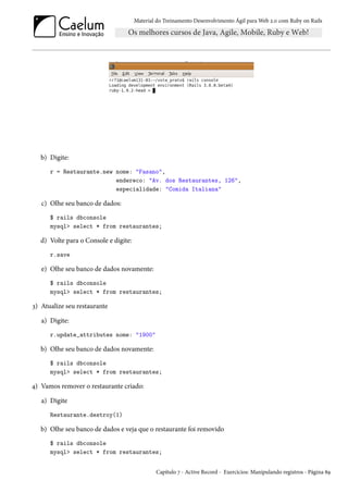 Material do Treinamento Desenvolvimento Ágil para Web 2.0 com Ruby on Rails

b) Digite:
r = Restaurante.new nome: "Fasano",
endereco: "Av. dos Restaurantes, 126",
especialidade: "Comida Italiana"

c) Olhe seu banco de dados:
$ rails dbconsole
mysql> select * from restaurantes;

d) Volte para o Console e digite:
r.save

e) Olhe seu banco de dados novamente:
$ rails dbconsole
mysql> select * from restaurantes;

3) Atualize seu restaurante
a) Digite:
r.update_attributes nome: "1900"

b) Olhe seu banco de dados novamente:
$ rails dbconsole
mysql> select * from restaurantes;

4) Vamos remover o restaurante criado:
a) Digite
Restaurante.destroy(1)

b) Olhe seu banco de dados e veja que o restaurante foi removido
$ rails dbconsole
mysql> select * from restaurantes;
Capítulo 7 - Active Record - Exercícios: Manipulando registros - Página 89

 