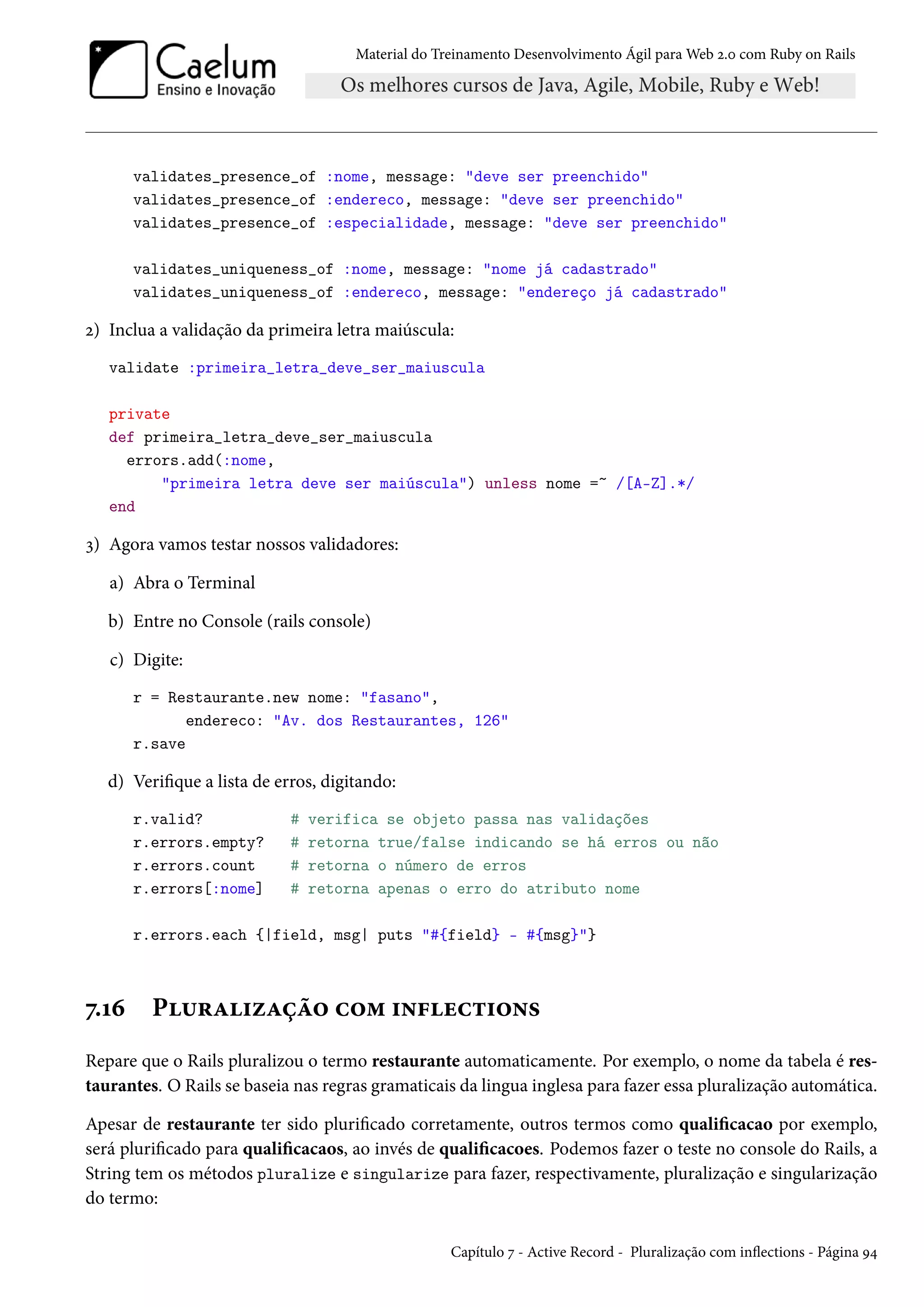 Material do Treinamento Desenvolvimento Ágil para Web 2.0 com Ruby on Rails
validates_presence_of :nome, message: "deve ser preenchido"
validates_presence_of :endereco, message: "deve ser preenchido"
validates_presence_of :especialidade, message: "deve ser preenchido"
validates_uniqueness_of :nome, message: "nome já cadastrado"
validates_uniqueness_of :endereco, message: "endereço já cadastrado"
2) Inclua a validação da primeira letra maiúscula:
validate :primeira_letra_deve_ser_maiuscula
private
def primeira_letra_deve_ser_maiuscula
errors.add(:nome,
"primeira letra deve ser maiúscula") unless nome =~ /[A-Z].*/
end
3) Agora vamos testar nossos validadores:
a) Abra o Terminal
b) Entre no Console (rails console)
c) Digite:
r = Restaurante.new nome: "fasano",
endereco: "Av. dos Restaurantes, 126"
r.save
d) Verifique a lista de erros, digitando:
r.valid? # verifica se objeto passa nas validações
r.errors.empty? # retorna true/false indicando se há erros ou não
r.errors.count # retorna o número de erros
r.errors[:nome] # retorna apenas o erro do atributo nome
r.errors.each {|field, msg| puts "#{field} - #{msg}"}
7.16 Pluralização com inflections
Repare que o Rails pluralizou o termo restaurante automaticamente. Por exemplo, o nome da tabela é res-
taurantes. O Rails se baseia nas regras gramaticais da lingua inglesa para fazer essa pluralização automática.
Apesar de restaurante ter sido plurificado corretamente, outros termos como qualificacao por exemplo,
será plurificado para qualificacaos, ao invés de qualificacoes. Podemos fazer o teste no console do Rails, a
String tem os métodos pluralize e singularize para fazer, respectivamente, pluralização e singularização
do termo:
Capítulo 7 - Active Record - Pluralização com inflections - Página 94
 