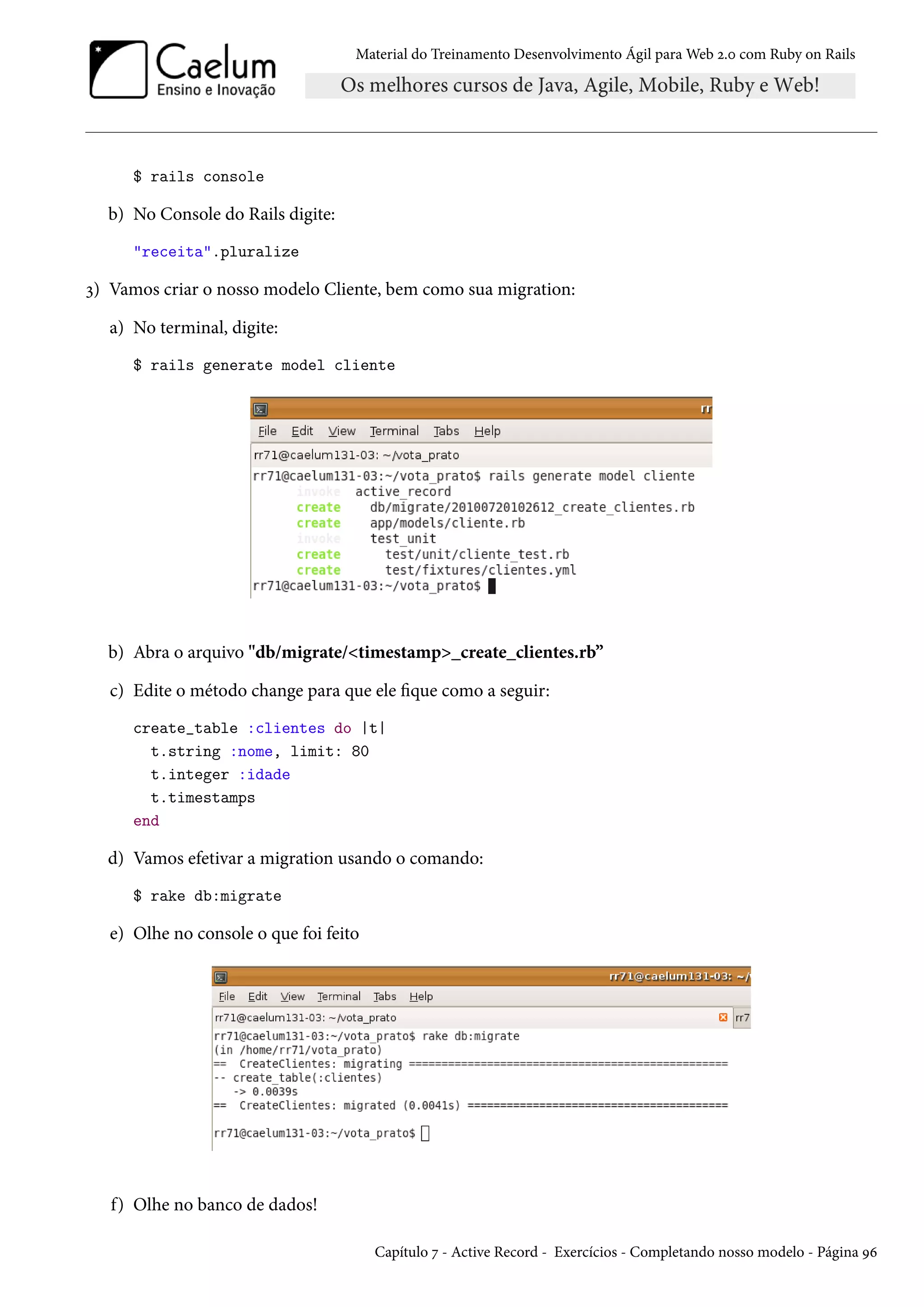 Material do Treinamento Desenvolvimento Ágil para Web 2.0 com Ruby on Rails
$ rails console
b) No Console do Rails digite:
"receita".pluralize
3) Vamos criar o nosso modelo Cliente, bem como sua migration:
a) No terminal, digite:
$ rails generate model cliente
b) Abra o arquivo "db/migrate/<timestamp>_create_clientes.rb”
c) Edite o método change para que ele fique como a seguir:
create_table :clientes do |t|
t.string :nome, limit: 80
t.integer :idade
t.timestamps
end
d) Vamos efetivar a migration usando o comando:
$ rake db:migrate
e) Olhe no console o que foi feito
f) Olhe no banco de dados!
Capítulo 7 - Active Record - Exercícios - Completando nosso modelo - Página 96
 