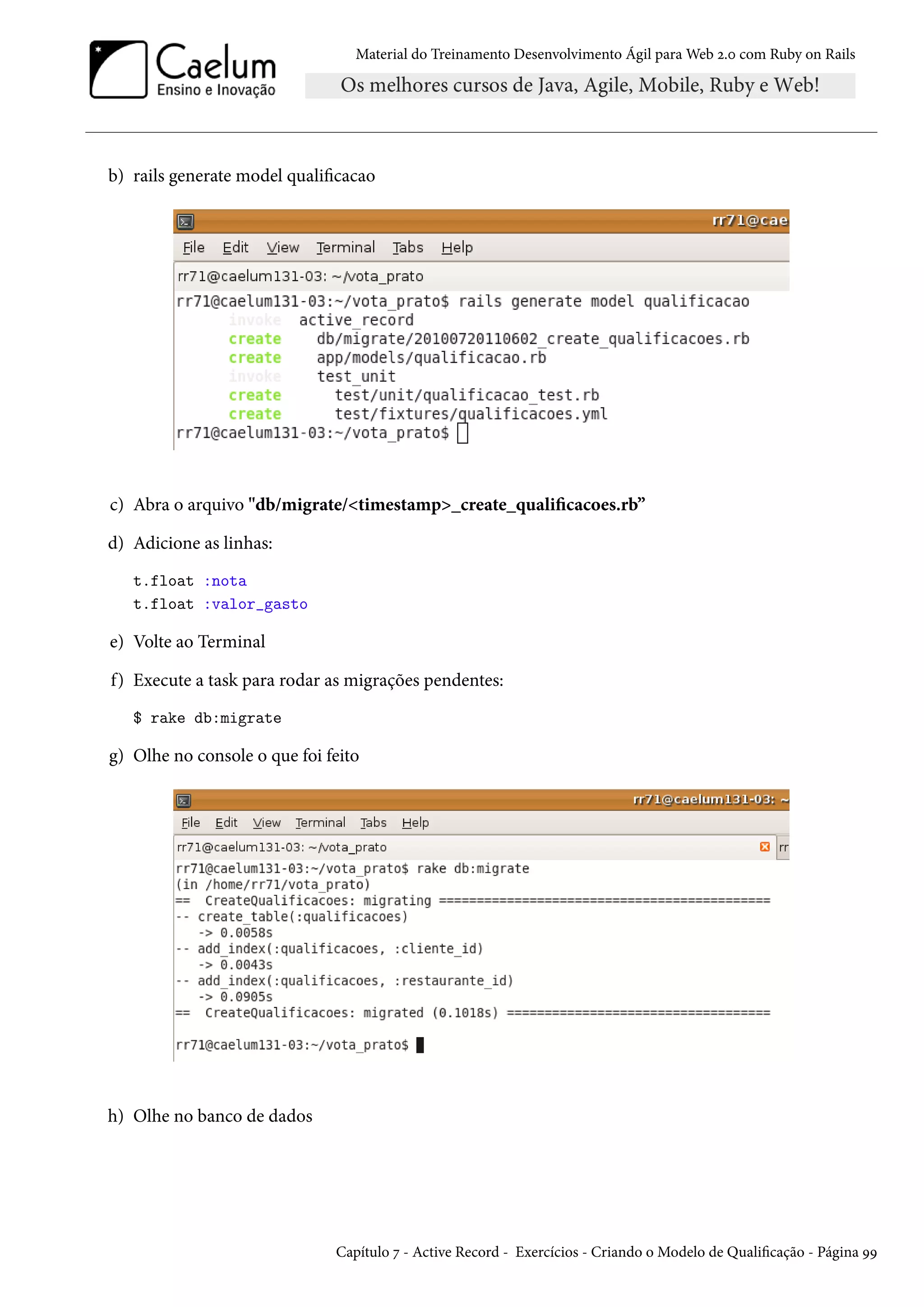 Material do Treinamento Desenvolvimento Ágil para Web 2.0 com Ruby on Rails
b) rails generate model qualificacao
c) Abra o arquivo "db/migrate/<timestamp>_create_qualificacoes.rb”
d) Adicione as linhas:
t.float :nota
t.float :valor_gasto
e) Volte ao Terminal
f) Execute a task para rodar as migrações pendentes:
$ rake db:migrate
g) Olhe no console o que foi feito
h) Olhe no banco de dados
Capítulo 7 - Active Record - Exercícios - Criando o Modelo de Qualificação - Página 99
 