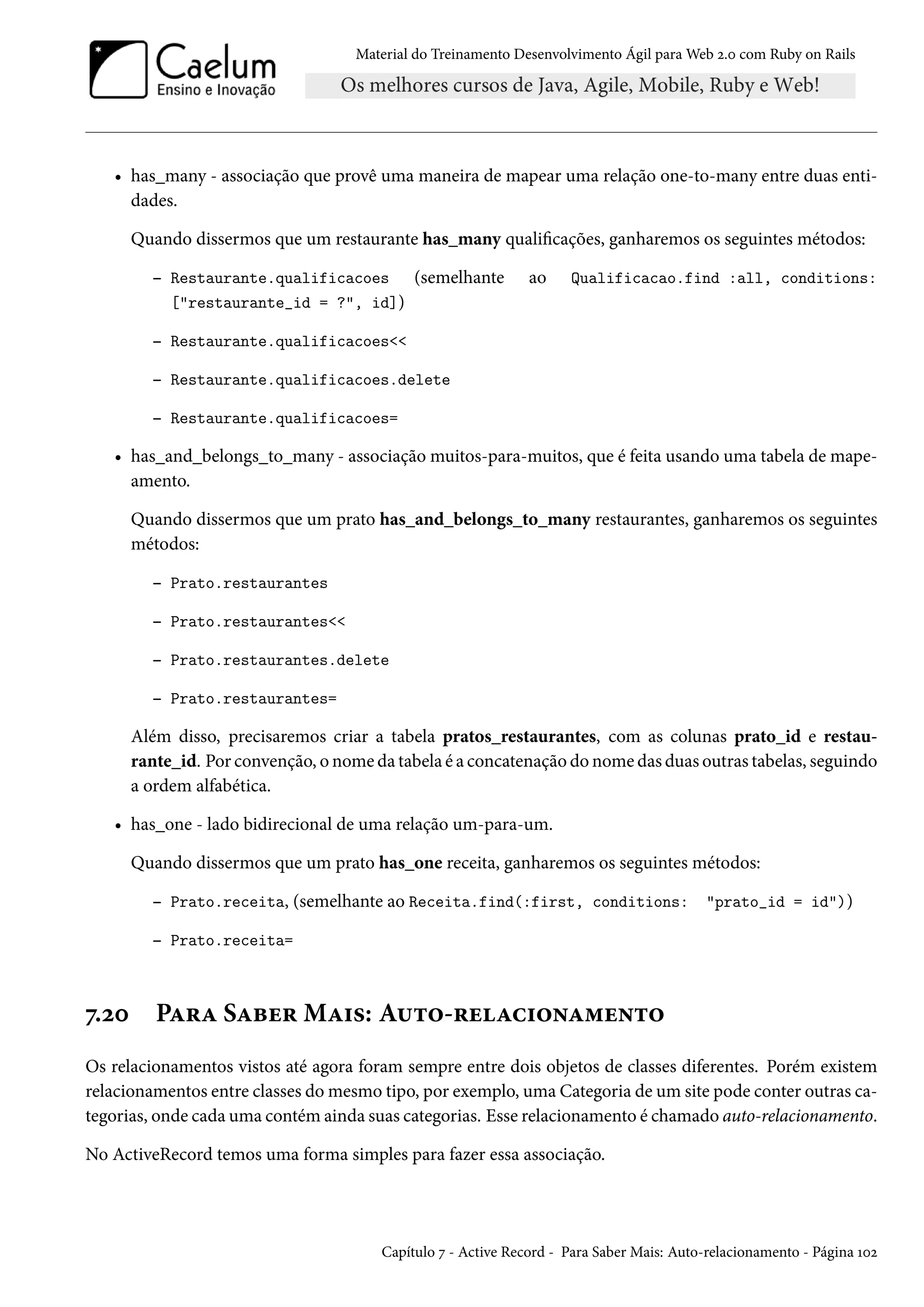 Material do Treinamento Desenvolvimento Ágil para Web 2.0 com Ruby on Rails
• has_many - associação que provê uma maneira de mapear uma relação one-to-many entre duas enti-
dades.
Quando dissermos que um restaurante has_many qualificações, ganharemos os seguintes métodos:
– Restaurante.qualificacoes (semelhante ao Qualificacao.find :all, conditions:
["restaurante_id = ?", id])
– Restaurante.qualificacoes<<
– Restaurante.qualificacoes.delete
– Restaurante.qualificacoes=
• has_and_belongs_to_many - associação muitos-para-muitos, que é feita usando uma tabela de mape-
amento.
Quando dissermos que um prato has_and_belongs_to_many restaurantes, ganharemos os seguintes
métodos:
– Prato.restaurantes
– Prato.restaurantes<<
– Prato.restaurantes.delete
– Prato.restaurantes=
Além disso, precisaremos criar a tabela pratos_restaurantes, com as colunas prato_id e restau-
rante_id. Por convenção, o nome da tabela é a concatenação do nome das duas outras tabelas, seguindo
a ordem alfabética.
• has_one - lado bidirecional de uma relação um-para-um.
Quando dissermos que um prato has_one receita, ganharemos os seguintes métodos:
– Prato.receita, (semelhante ao Receita.find(:first, conditions: "prato_id = id"))
– Prato.receita=
7.20 Para Saber Mais: Auto-relacionamento
Os relacionamentos vistos até agora foram sempre entre dois objetos de classes diferentes. Porém existem
relacionamentos entre classes do mesmo tipo, por exemplo, uma Categoria de um site pode conter outras ca-
tegorias, onde cada uma contém ainda suas categorias. Esse relacionamento é chamado auto-relacionamento.
No ActiveRecord temos uma forma simples para fazer essa associação.
Capítulo 7 - Active Record - Para Saber Mais: Auto-relacionamento - Página 102
 