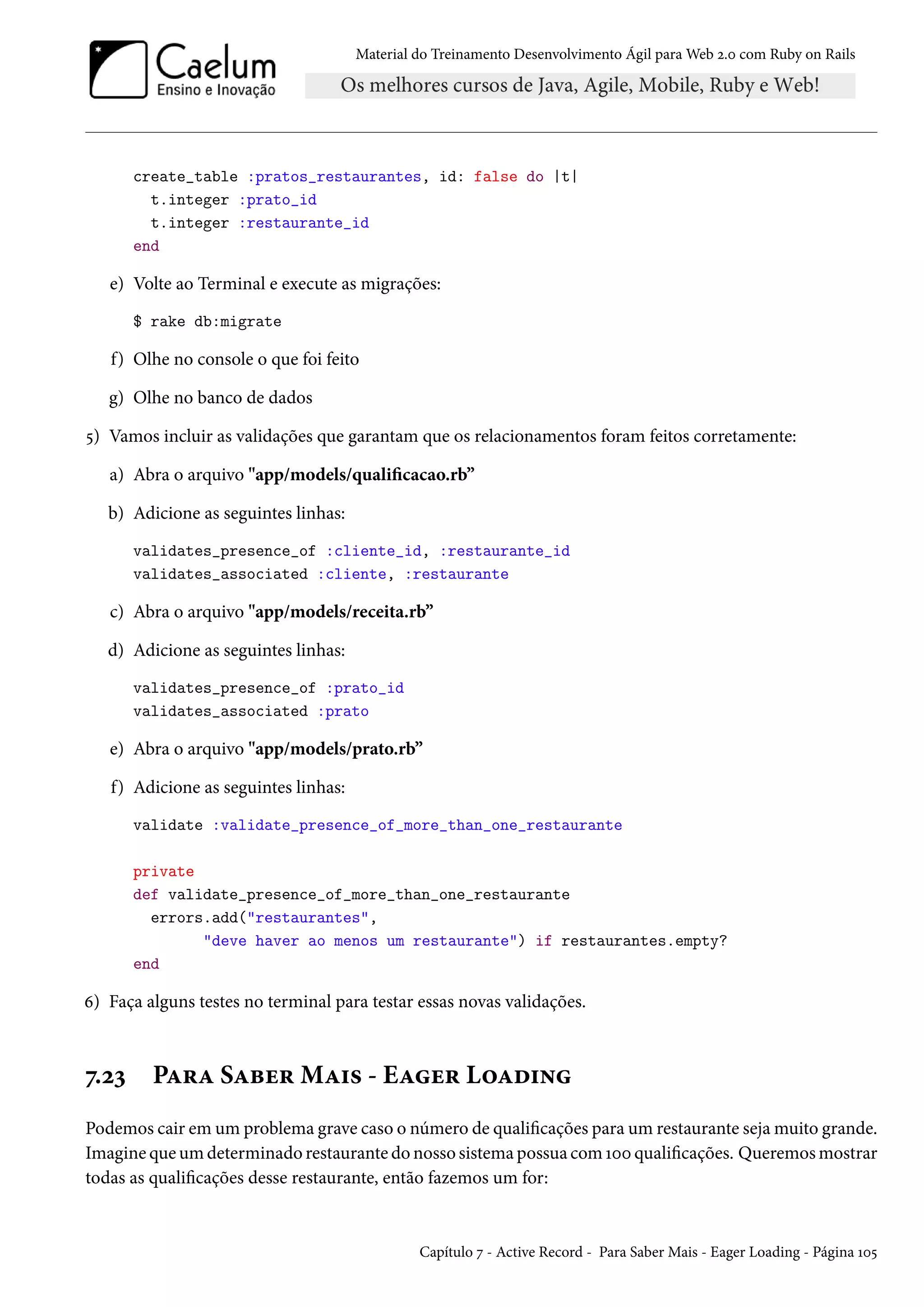 Material do Treinamento Desenvolvimento Ágil para Web 2.0 com Ruby on Rails
create_table :pratos_restaurantes, id: false do |t|
t.integer :prato_id
t.integer :restaurante_id
end
e) Volte ao Terminal e execute as migrações:
$ rake db:migrate
f) Olhe no console o que foi feito
g) Olhe no banco de dados
5) Vamos incluir as validações que garantam que os relacionamentos foram feitos corretamente:
a) Abra o arquivo "app/models/qualificacao.rb”
b) Adicione as seguintes linhas:
validates_presence_of :cliente_id, :restaurante_id
validates_associated :cliente, :restaurante
c) Abra o arquivo "app/models/receita.rb”
d) Adicione as seguintes linhas:
validates_presence_of :prato_id
validates_associated :prato
e) Abra o arquivo "app/models/prato.rb”
f) Adicione as seguintes linhas:
validate :validate_presence_of_more_than_one_restaurante
private
def validate_presence_of_more_than_one_restaurante
errors.add("restaurantes",
"deve haver ao menos um restaurante") if restaurantes.empty?
end
6) Faça alguns testes no terminal para testar essas novas validações.
7.23 Para Saber Mais - Eager Loading
Podemos cair em um problema grave caso o número de qualificações para um restaurante seja muito grande.
Imagine que um determinado restaurante do nosso sistema possua com 100 qualificações. Queremos mostrar
todas as qualificações desse restaurante, então fazemos um for:
Capítulo 7 - Active Record - Para Saber Mais - Eager Loading - Página 105
 
