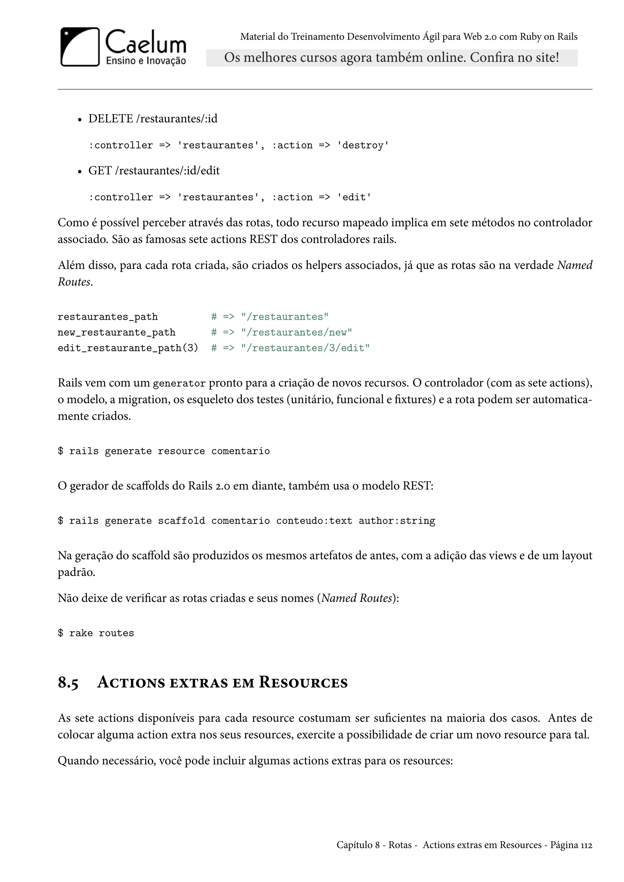 Material do Treinamento Desenvolvimento Ágil para Web 2.0 com Ruby on Rails
• DELETE /restaurantes/:id
:controller => 'restaurantes', :action => 'destroy'
• GET /restaurantes/:id/edit
:controller => 'restaurantes', :action => 'edit'
Como é possível perceber através das rotas, todo recurso mapeado implica em sete métodos no controlador
associado. São as famosas sete actions REST dos controladores rails.
Além disso, para cada rota criada, são criados os helpers associados, já que as rotas são na verdade Named
Routes.
restaurantes_path # => "/restaurantes"
new_restaurante_path # => "/restaurantes/new"
edit_restaurante_path(3) # => "/restaurantes/3/edit"
Rails vem com um generator pronto para a criação de novos recursos. O controlador (com as sete actions),
o modelo, a migration, os esqueleto dos testes (unitário, funcional e fixtures) e a rota podem ser automatica-
mente criados.
$ rails generate resource comentario
O gerador de scaffolds do Rails 2.0 em diante, também usa o modelo REST:
$ rails generate scaffold comentario conteudo:text author:string
Na geração do scaffold são produzidos os mesmos artefatos de antes, com a adição das views e de um layout
padrão.
Não deixe de verificar as rotas criadas e seus nomes (Named Routes):
$ rake routes
8.5 Actions extras em Resources
As sete actions disponíveis para cada resource costumam ser suficientes na maioria dos casos. Antes de
colocar alguma action extra nos seus resources, exercite a possibilidade de criar um novo resource para tal.
Quando necessário, você pode incluir algumas actions extras para os resources:
Capítulo 8 - Rotas - Actions extras em Resources - Página 112
 