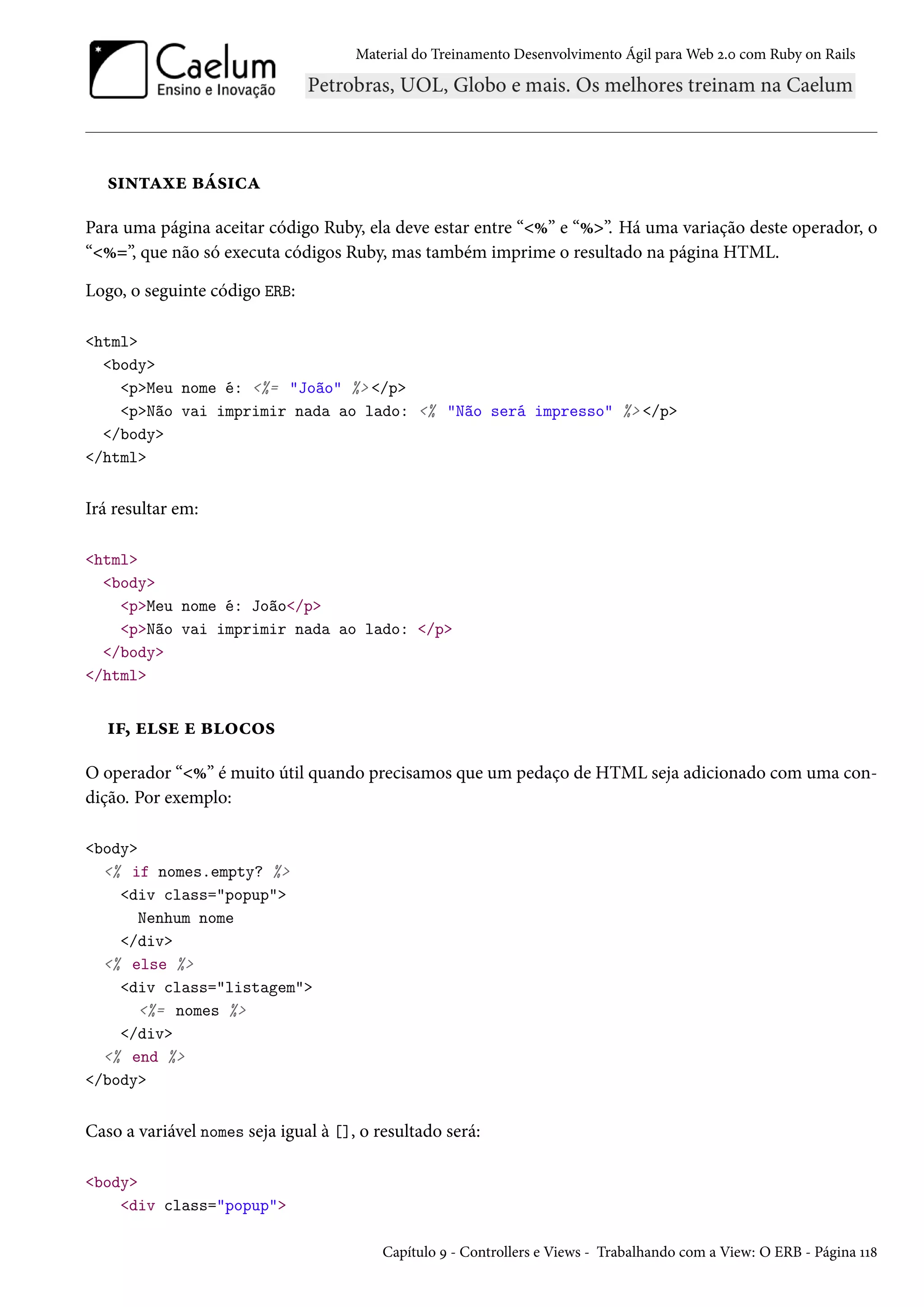 Material do Treinamento Desenvolvimento Ágil para Web 2.0 com Ruby on Rails
sintaxe básica
Para uma página aceitar código Ruby, ela deve estar entre “<%” e “%>”. Há uma variação deste operador, o
“<%=”, que não só executa códigos Ruby, mas também imprime o resultado na página HTML.
Logo, o seguinte código ERB:
<html>
<body>
<p>Meu nome é: <%= "João" %> </p>
<p>Não vai imprimir nada ao lado: <% "Não será impresso" %> </p>
</body>
</html>
Irá resultar em:
<html>
<body>
<p>Meu nome é: João</p>
<p>Não vai imprimir nada ao lado: </p>
</body>
</html>
if, else e blocos
O operador “<%” é muito útil quando precisamos que um pedaço de HTML seja adicionado com uma con-
dição. Por exemplo:
<body>
<% if nomes.empty? %>
<div class="popup">
Nenhum nome
</div>
<% else %>
<div class="listagem">
<%= nomes %>
</div>
<% end %>
</body>
Caso a variável nomes seja igual à [], o resultado será:
<body>
<div class="popup">
Capítulo 9 - Controllers e Views - Trabalhando com a View: O ERB - Página 118
 