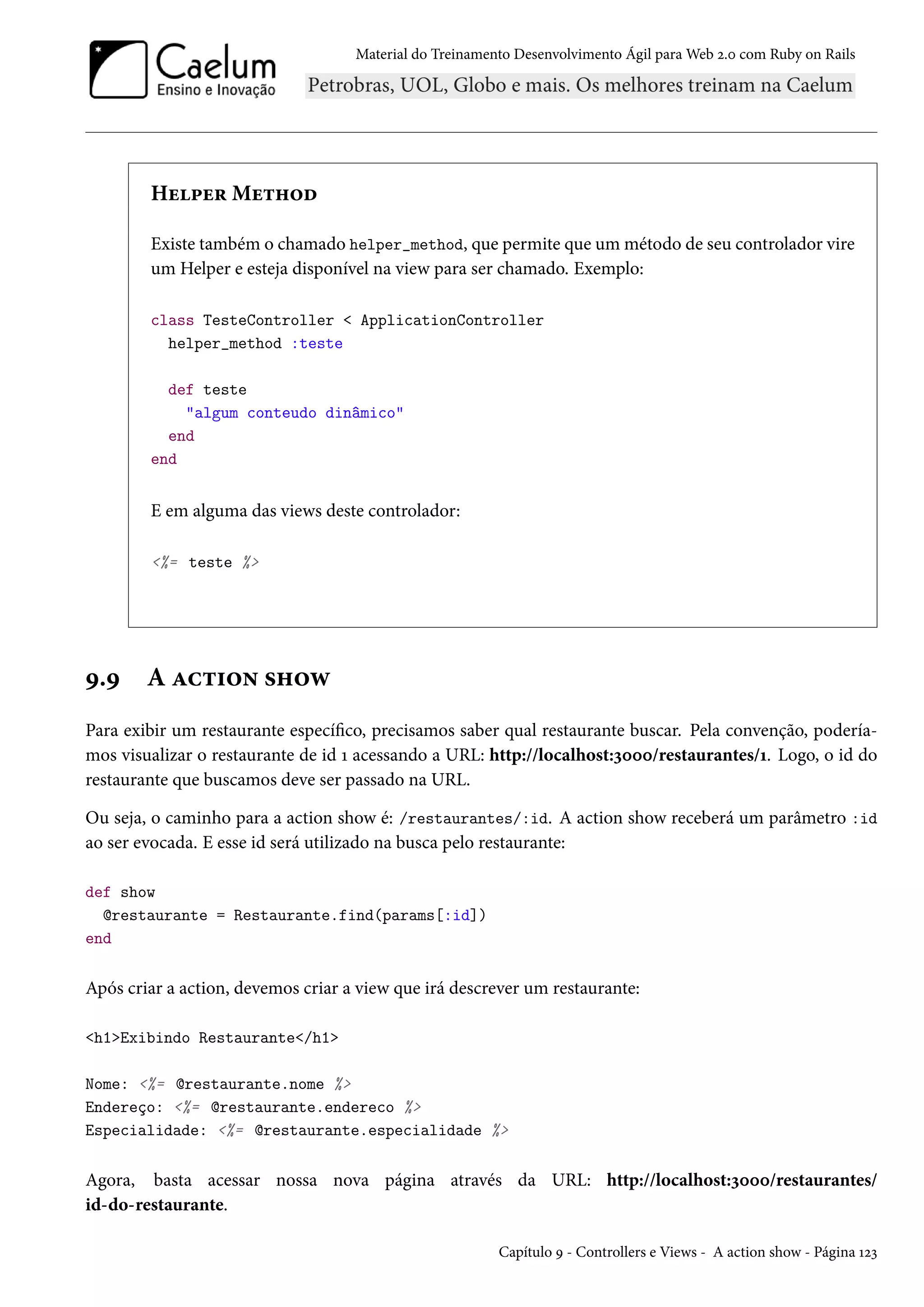 Material do Treinamento Desenvolvimento Ágil para Web 2.0 com Ruby on Rails
Helper Method
Existe também o chamado helper_method, que permite que um método de seu controlador vire
um Helper e esteja disponível na view para ser chamado. Exemplo:
class TesteController < ApplicationController
helper_method :teste
def teste
"algum conteudo dinâmico"
end
end
E em alguma das views deste controlador:
<%= teste %>
9.9 A action show
Para exibir um restaurante específico, precisamos saber qual restaurante buscar. Pela convenção, podería-
mos visualizar o restaurante de id 1 acessando a URL: http://localhost:3000/restaurantes/1. Logo, o id do
restaurante que buscamos deve ser passado na URL.
Ou seja, o caminho para a action show é: /restaurantes/:id. A action show receberá um parâmetro :id
ao ser evocada. E esse id será utilizado na busca pelo restaurante:
def show
@restaurante = Restaurante.find(params[:id])
end
Após criar a action, devemos criar a view que irá descrever um restaurante:
<h1>Exibindo Restaurante</h1>
Nome: <%= @restaurante.nome %>
Endereço: <%= @restaurante.endereco %>
Especialidade: <%= @restaurante.especialidade %>
Agora, basta acessar nossa nova página através da URL: http://localhost:3000/restaurantes/
id-do-restaurante.
Capítulo 9 - Controllers e Views - A action show - Página 123
 
