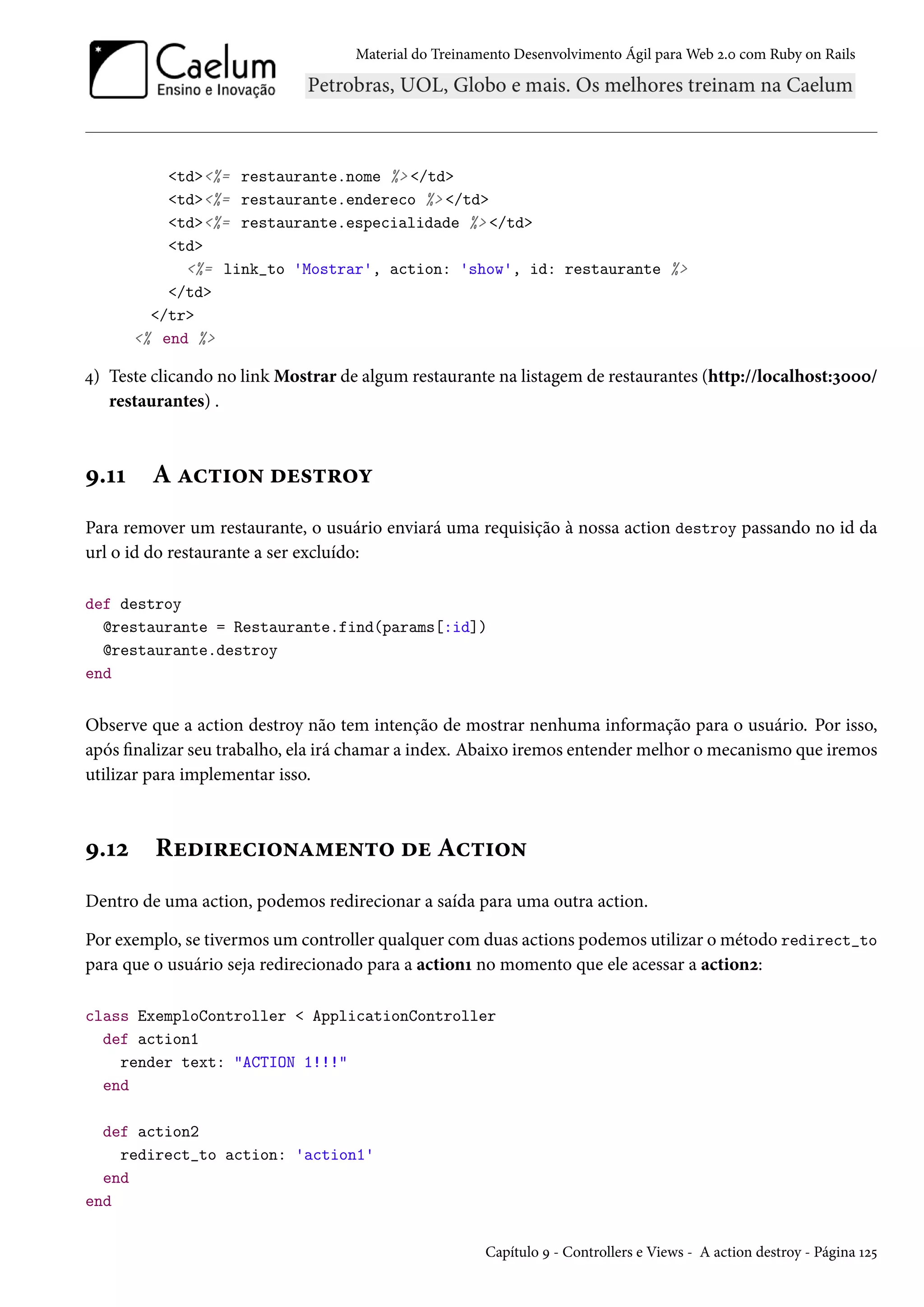 Material do Treinamento Desenvolvimento Ágil para Web 2.0 com Ruby on Rails
<td><%= restaurante.nome %> </td>
<td><%= restaurante.endereco %> </td>
<td><%= restaurante.especialidade %> </td>
<td>
<%= link_to 'Mostrar', action: 'show', id: restaurante %>
</td>
</tr>
<% end %>
4) Teste clicando no link Mostrar de algum restaurante na listagem de restaurantes (http://localhost:3000/
restaurantes) .
9.11 A action destroy
Para remover um restaurante, o usuário enviará uma requisição à nossa action destroy passando no id da
url o id do restaurante a ser excluído:
def destroy
@restaurante = Restaurante.find(params[:id])
@restaurante.destroy
end
Observe que a action destroy não tem intenção de mostrar nenhuma informação para o usuário. Por isso,
após finalizar seu trabalho, ela irá chamar a index. Abaixo iremos entender melhor o mecanismo que iremos
utilizar para implementar isso.
9.12 Redirecionamento de Action
Dentro de uma action, podemos redirecionar a saída para uma outra action.
Por exemplo, se tivermos um controller qualquer com duas actions podemos utilizar o método redirect_to
para que o usuário seja redirecionado para a action1 no momento que ele acessar a action2:
class ExemploController < ApplicationController
def action1
render text: "ACTION 1!!!"
end
def action2
redirect_to action: 'action1'
end
end
Capítulo 9 - Controllers e Views - A action destroy - Página 125
 